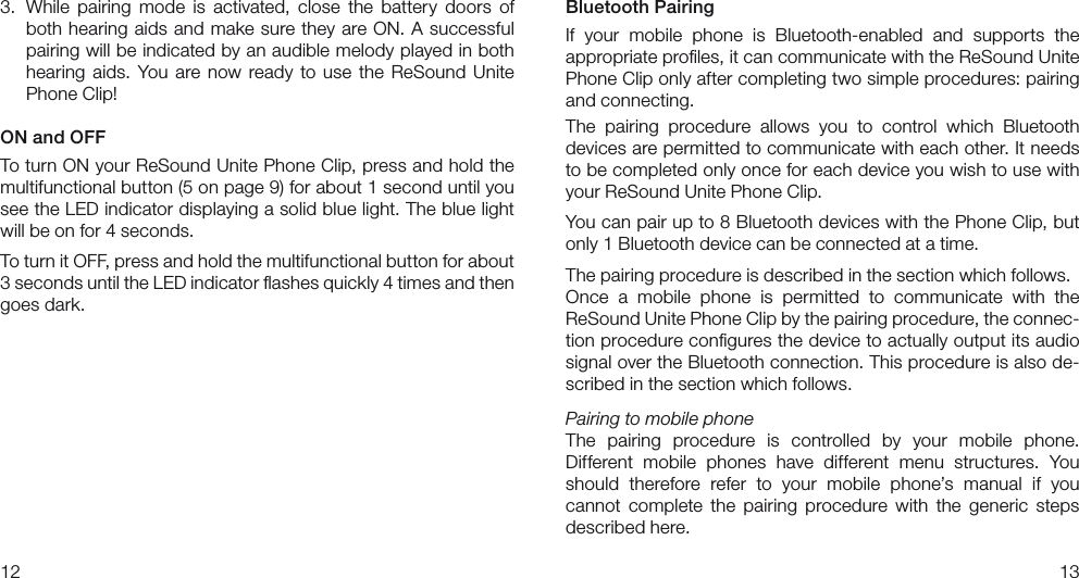 1213Bluetooth PairingIf  your  mobile  phone  is  Bluetooth-enabled  and  supports  the  appropriate proﬁles, it can communicate with the ReSound Unite Phone Clip only after completing two simple procedures: pairing and connecting.The  pairing  procedure  allows  you  to  control  which  Bluetooth  devices are permitted to communicate with each other. It needs to be completed only once for each device you wish to use with your ReSound Unite Phone Clip.You can pair up to 8 Bluetooth devices with the Phone Clip, but only 1 Bluetooth device can be connected at a time.The pairing procedure is described in the section which follows.Once  a  mobile  phone  is  permitted  to  communicate  with  the  ReSound Unite Phone Clip by the pairing procedure, the connec-tion procedure conﬁgures the device to actually output its audio signal over the Bluetooth connection. This procedure is also de-scribed in the section which follows.Pairing to mobile phoneThe  pairing  procedure  is  controlled  by  your  mobile  phone.  Different  mobile  phones  have  different  menu  structures.  You should  therefore  refer  to  your  mobile  phone’s  manual  if  you cannot  complete  the  pairing  procedure  with  the  generic  steps  described here.3.  While  pairing  mode  is  activated,  close  the  battery  doors  of both hearing aids and make sure they are ON. A successful pairing will be indicated by an audible melody played in both hearing  aids.  You  are  now  ready  to use the ReSound Unite Phone Clip! ON and OFFTo turn ON your ReSound Unite Phone Clip, press and hold the multifunctional button (5 on page 9) for about 1 second until you see the LED indicator displaying a solid blue light. The blue light will be on for 4 seconds.To turn it OFF, press and hold the multifunctional button for about 3 seconds until the LED indicator ﬂashes quickly 4 times and then goes dark.