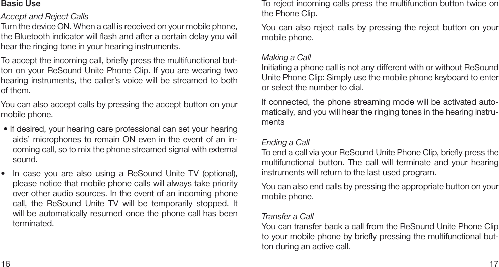 1617To reject incoming calls press the multifunction button twice on the Phone Clip.You can also reject calls by pressing the reject  button  on your mobile phone.Making a CallInitiating a phone call is not any different with or without ReSound Unite Phone Clip: Simply use the mobile phone keyboard to enter or select the number to dial.If connected, the phone streaming mode will be activated auto-matically, and you will hear the ringing tones in the hearing instru-mentsEnding a CallTo end a call via your ReSound Unite Phone Clip, brieﬂy press the multifunctional  button.  The  call  will  terminate  and  your  hearing instruments will return to the last used program.You can also end calls by pressing the appropriate button on your mobile phone.Transfer a CallYou can transfer back a call from the ReSound Unite Phone Clip to your mobile phone by brieﬂy pressing the multifunctional but-ton during an active call.Basic UseAccept and Reject CallsTurn the device ON. When a call is received on your mobile phone, the Bluetooth indicator will ﬂash and after a certain delay you will hear the ringing tone in your hearing instruments.To accept the incoming call, brieﬂy press the multifunctional but-ton on your ReSound Unite Phone Clip. If you are wearing two hearing instruments, the caller’s voice will be streamed to both of them.You can also accept calls by pressing the accept button on your mobile phone.•Ifdesired,yourhearingcareprofessionalcansetyourhearingaids’ microphones to remain ON even in the event of an in-coming call, so to mix the phone streamed signal with external sound.•  In case you are also using a ReSound Unite TV (optional),please notice that mobile phone calls will always take priority over other audio sources. In the event of an incoming phone call, the ReSound Unite TV will be temporarily stopped. It will be automatically resumed once the phone call has been terminated.