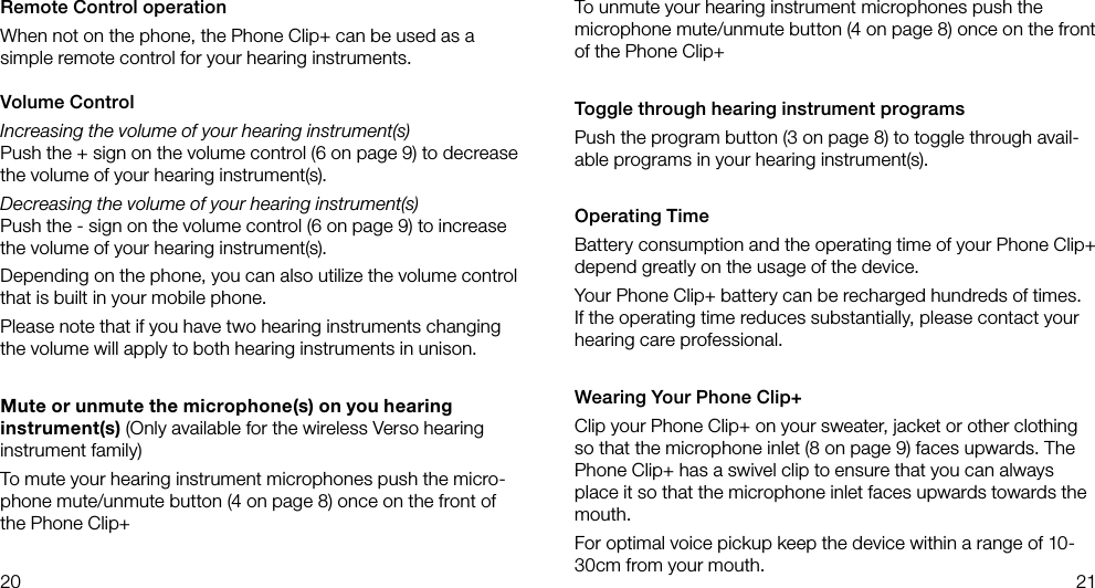20 21To unmute your hearing instrument microphones push the microphone mute/unmute button (4 on page 8) once on the front of the Phone Clip+Toggle through hearing instrument programsPush the program button (3 on page 8) to toggle through avail-able programs in your hearing instrument(s).Operating TimeBattery consumption and the operating time of your Phone Clip+ depend greatly on the usage of the device.Your Phone Clip+ battery can be recharged hundreds of times. If the operating time reduces substantially, please contact your hearing care professional.Wearing Your Phone Clip+Clip your Phone Clip+ on your sweater, jacket or other clothing so that the microphone inlet (8 on page 9) faces upwards. The Phone Clip+ has a swivel clip to ensure that you can always place it so that the microphone inlet faces upwards towards the mouth. For optimal voice pickup keep the device within a range of 10-30cm from your mouth.Remote Control operation When not on the phone, the Phone Clip+ can be used as a simple remote control for your hearing instruments.Volume ControlIncreasing the volume of your hearing instrument(s)Push the + sign on the volume control (6 on page 9) to decrease the volume of your hearing instrument(s). Decreasing the volume of your hearing instrument(s)Push the - sign on the volume control (6 on page 9) to increase the volume of your hearing instrument(s). Depending on the phone, you can also utilize the volume control that is built in your mobile phone.Please note that if you have two hearing instruments changing the volume will apply to both hearing instruments in unison.Mute or unmute the microphone(s) on you hearing instrument(s) (Only available for the wireless Verso hearing instrument family)To mute your hearing instrument microphones push the micro-phone mute/unmute button (4 on page 8) once on the front of the Phone Clip+