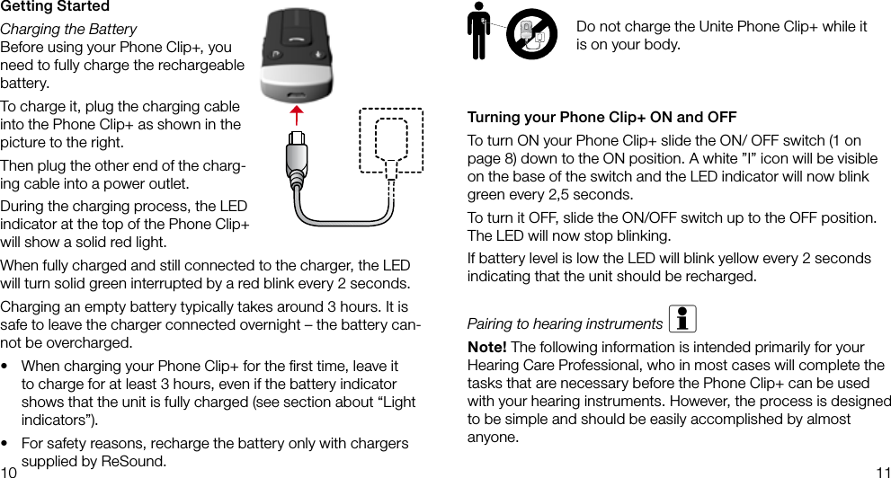 10 11Turning your Phone Clip+ ON and OFFTo turn ON your Phone Clip+ slide the ON/ OFF switch (1 on page 8) down to the ON position. A white ”I” icon will be visible on the base of the switch and the LED indicator will now blink green every 2,5 seconds.To turn it OFF, slide the ON/OFF switch up to the OFF position.The LED will now stop blinking.If battery level is low the LED will blink yellow every 2 seconds indicating that the unit should be recharged.Pairing to hearing instruments iNote! The following information is intended primarily for your Hearing Care Professional, who in most cases will complete the tasks that are necessary before the Phone Clip+ can be used with your hearing instruments. However, the process is designed to be simple and should be easily accomplished by almost anyone.Getting StartedCharging the BatteryBefore using your Phone Clip+, you need to fully charge the rechargeable battery.To charge it, plug the charging cable into the Phone Clip+ as shown in the picture to the right.Then plug the other end of the charg-ing cable into a power outlet.During the charging process, the LED indicator at the top of the Phone Clip+ will show a solid red light.When fully charged and still connected to the charger, the LED will turn solid green interrupted by a red blink every 2 seconds.Charging an empty battery typically takes around 3 hours. It is safe to leave the charger connected overnight – the battery can-not be overcharged.• When charging your Phone Clip+ for the ﬁrst time, leave it to charge for at least 3 hours, even if the battery indicator shows that the unit is fully charged (see section about “Light indicators”). • For safety reasons, recharge the battery only with chargers supplied by ReSound.Do not charge the Unite Phone Clip+ while it is on your body.