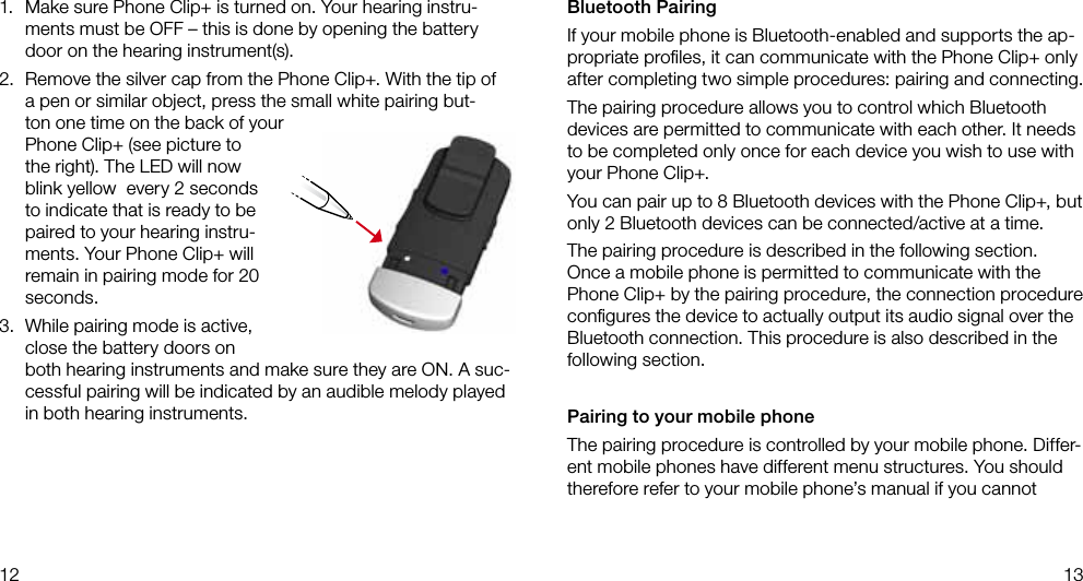 12 131.  Make sure Phone Clip+ is turned on. Your hearing instru-ments must be OFF – this is done by opening the battery door on the hearing instrument(s).2.  Remove the silver cap from the Phone Clip+. With the tip of a pen or similar object, press the small white pairing but-ton one time on the back of your Phone Clip+ (see picture to the right). The LED will now blink yellow  every 2 seconds to indicate that is ready to be paired to your hearing instru-ments. Your Phone Clip+ will remain in pairing mode for 20 seconds.3.  While pairing mode is active, close the battery doors on both hearing instruments and make sure they are ON. A suc-cessful pairing will be indicated by an audible melody played in both hearing instruments.Bluetooth PairingIf your mobile phone is Bluetooth-enabled and supports the ap-propriate proﬁles, it can communicate with the Phone Clip+ only after completing two simple procedures: pairing and connecting.The pairing procedure allows you to control which Bluetooth devices are permitted to communicate with each other. It needs to be completed only once for each device you wish to use with your Phone Clip+. You can pair up to 8 Bluetooth devices with the Phone Clip+, but only 2 Bluetooth devices can be connected/active at a time.The pairing procedure is described in the following section. Once a mobile phone is permitted to communicate with the Phone Clip+ by the pairing procedure, the connection procedure conﬁgures the device to actually output its audio signal over the Bluetooth connection. This procedure is also described in the following section.Pairing to your mobile phoneThe pairing procedure is controlled by your mobile phone. Differ-ent mobile phones have different menu structures. You should therefore refer to your mobile phone’s manual if you cannot 