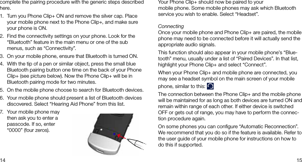 14 15Your Phone Clip+ should now be paired to yourmobile phone. Some mobile phones may ask which Bluetoothservice you wish to enable. Select “Headset”.ConnectingOnce your mobile phone and Phone Clip+ are paired, the mobile phone may need to be connected before it will actually send the appropriate audio signals.This function should also appear in your mobile phone’s “Blue-tooth” menu, usually under a list of “Paired Devices”. In that list, highlight your Phone Clip+ and select “Connect”.When your Phone Clip+ and mobile phone are connected, you may see a headset symbol on the main screen of your mobile phone, similar to this: The connection between the Phone Clip+ and the mobile phone will be maintained for as long as both devices are turned ON and remain within range of each other. If either device is switched OFF or gets out of range, you may have to perform the connec-tion procedure again.On some phones you can conﬁgure “Automatic Reconnection”. We recommend that you do so if the feature is available. Refer to the user guide of your mobile phone for instructions on how to do this if supported.complete the pairing procedure with the generic steps described here.1.  Turn you Phone Clip+ ON and remove the silver cap. Place your mobile phone next to the Phone Clip+, and make sure your phone is ON.2.  Find the connectivity settings on your phone. Look for the “Bluetooth” feature in the main menu or one of the sub menus, such as “Connectivity”.3.  On your mobile phone, ensure that Bluetooth is turned ON. 4.  With the tip of a pen or similar object, press the small blue Bluetooth pairing button one time on the back of your Phone Clip+ (see picture below). Now the Phone Clip+ will be in Bluetooth pairing mode for two minutes.5.  On the mobile phone choose to search for Bluetooth devices.6.  Your mobile phone should present a list of Bluetooth devices discovered. Select “Hearing Aid Phone” from this list.7.  Your mobile phone may then ask you to enter a passcode. If so, enter “0000” (four zeros).