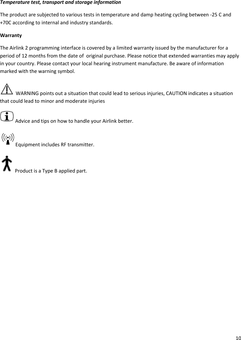 10  Temperature test, transport and storage information The product are subjected to various tests in temperature and damp heating cycling between -25 C and +70C according to internal and industry standards. Warranty The Airlink 2 programming interface is covered by a limited warranty issued by the manufacturer for a  period of 12 months from the date of  original purchase. Please notice that extended warranties may apply in your country. Please contact your local hearing instrument manufacture. Be aware of information marked with the warning symbol.  WARNING points out a situation that could lead to serious injuries, CAUTION indicates a situation that could lead to minor and moderate injuries  Advice and tips on how to handle your Airlink better. Equipment includes RF transmitter. Product is a Type B applied part. 