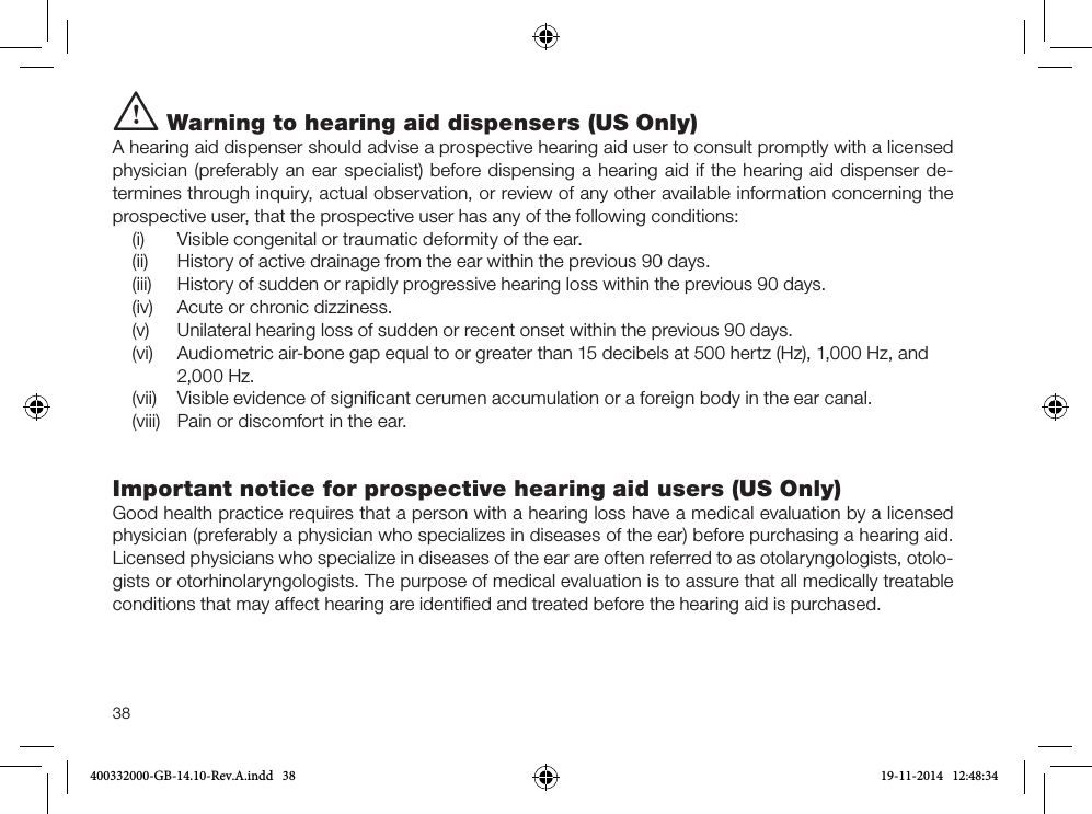 38i Warning to hearing aid dispensers (US Only)A hearing aid dispenser should advise a prospective hearing aid user to consult promptly with a licensed physician (preferably an ear specialist) before dispensing a hearing aid if the hearing aid dispenser de-termines through inquiry, actual observation, or review of any other available information concerning the prospective user, that the prospective user has any of the following conditions: (i)   Visible congenital or traumatic deformity of the ear. (ii)  History of active drainage from the ear within the previous 90 days. (iii)  History of sudden or rapidly progressive hearing loss within the previous 90 days. (iv)  Acute or chronic dizziness. (v)  Unilateral hearing loss of sudden or recent onset within the previous 90 days. (vi)  Audiometric air-bone gap equal to or greater than 15 decibels at 500 hertz (Hz), 1,000 Hz, and 2,000 Hz. (vii)  Visible evidence of signiﬁcant cerumen accumulation or a foreign body in the ear canal. (viii)  Pain or discomfort in the ear.Important notice for prospective hearing aid users (US Only)Good health practice requires that a person with a hearing loss have a medical evaluation by a licensed physician (preferably a physician who specializes in diseases of the ear) before purchasing a hearing aid. Licensed physicians who specialize in diseases of the ear are often referred to as otolaryngologists, otolo-gists or otorhinolaryngologists. The purpose of medical evaluation is to assure that all medically treatable conditions that may affect hearing are identiﬁed and treated before the hearing aid is purchased.400332000-GB-14.10-Rev.A.indd   38 19-11-2014   12:48:34