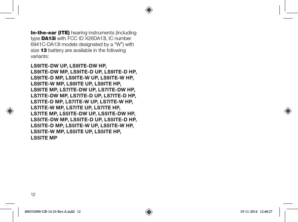 12In-the-ear (ITE) hearing instruments (including type DA13i with FCC ID X26DA13I, IC number 6941C-DA13I models designated by a “W”) with size 13 battery are available in the following variants:LS9ITE-DW UP, LS9ITE-DW HP,  LS9ITE-DW MP, LS9ITE-D UP, LS9ITE-D HP, LS9ITE-D MP, LS9ITE-W UP, LS9ITE-W HP, LS9ITE-W MP, LS9ITE UP, LS9ITE HP,  LS9ITE MP, LS7ITE-DW UP, LS7ITE-DW HP, LS7ITE-DW MP, LS7ITE-D UP, LS7ITE-D HP, LS7ITE-D MP, LS7ITE-W UP, LS7ITE-W HP,  LS7ITE-W MP, LS7ITE UP, LS7ITE HP,  LS7ITE MP, LS5ITE-DW UP, LS5ITE-DW HP, LS5ITE-DW MP, LS5ITE-D UP, LS5ITE-D HP, LS5ITE-D MP, LS5ITE-W UP, LS5ITE-W HP, LS5ITE-W MP, LS5ITE UP, LS5ITE HP,  LS5ITE MP400332000-GB-14.10-Rev.A.indd   12 19-11-2014   12:48:27