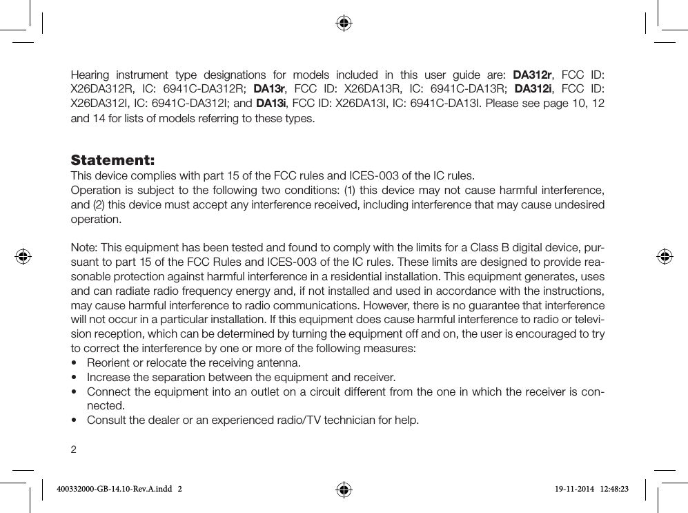 2Hearing instrument type designations for models included in this user guide are: DA312r, FCC ID: X26DA312R,  IC:  6941C-DA312R;  DA13r,  FCC  ID:  X26DA13R,  IC:  6941C-DA13R;  DA312i,  FCC  ID: X26DA312I, IC: 6941C-DA312I; and DA13i, FCC ID: X26DA13I, IC: 6941C-DA13I. Please see page 10, 12 and 14 for lists of models referring to these types.Statement:This device complies with part 15 of the FCC rules and ICES-003 of the IC rules.Operation is subject to the following two conditions: (1) this device may not cause harmful inter ference, and (2) this device must accept any interference received, including interference that may cause undesired operation.Note: This equipment has been tested and found to comply with the limits for a Class B digital device, pur-suant to part 15 of the FCC Rules and ICES-003 of the IC rules. These limits are designed to provide rea-sonable protection against harmful interference in a residential installation. This equipment generates, uses and can radiate radio frequency energy and, if not installed and used in accordance with the instructions, may cause harmful interference to radio communications. However, there is no guarantee that interference will not occur in a particular installation. If this equipment does cause harmful interference to radio or televi-sion reception, which can be determined by turning the equipment off and on, the user is encouraged to try to correct the interference by one or more of the following measures:•Reorient or relocate the receiving antenna.• Increase the separation between the equipment and receiver.•Connect the equipment into an outlet on a circuit different from the one in which the receiver is con-nected.•Consult the dealer or an experienced radio/TV technician for help.400332000-GB-14.10-Rev.A.indd   2 19-11-2014   12:48:23