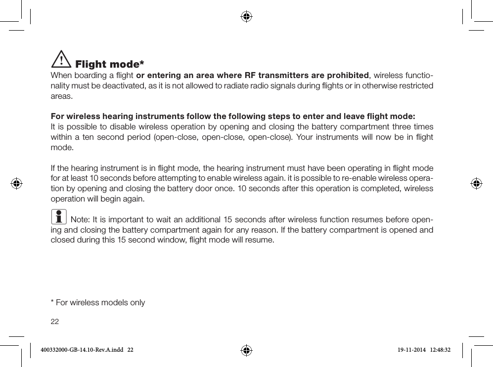 22i Flight mode*When boarding a ﬂight or entering an area where RF transmitters are prohibited, wireless functio-nality must be deactivated, as it is not allowed to radiate radio signals during ﬂights or in otherwise restricted areas. For wireless hearing instruments follow the following steps to enter and leave ﬂight mode:It is possible to disable wireless operation by opening and closing the battery compartment three times within a ten second period (open-close, open-close, open-close). Your instruments will now be in ﬂight mode. If the hearing instrument is in ﬂight mode, the hearing instrument must have been operating in ﬂight mode for at least 10 seconds before attempting to enable wireless again. it is possible to re-enable wireless opera-tion by opening and closing the battery door once. 10 seconds after this operation is completed, wireless operation will begin again.i Note: It is important to wait an additional 15 seconds after wireless function resumes before open-ing and closing the battery compartment again for any reason. If the battery compartment is opened and closed during this 15 second window, ﬂight mode will resume. * For wireless models only400332000-GB-14.10-Rev.A.indd   22 19-11-2014   12:48:32