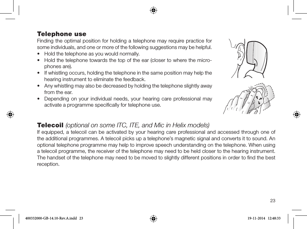 23Telephone useFinding the optimal position for holding a tele phone may require practice for some individuals, and one or more of the following suggestions may be helpful.•Hold the telephone as you would normally.•Hold the telephone towards the top of the ear (closer to where the micro-phones are).•If whistling occurs, holding the tele phone in the same position may help thehearing instrument to eliminate the feedback.•Any whistling may also be decreased by holding the telephone slightly away from the ear.•Depending on your individual needs, your hearing care professional mayactivate a programme speciﬁcally for telephone use.Telecoil (optional on some ITC, ITE, and Mic in Helix models)If equipped, a telecoil can be activated by your hearing care professional and accessed through one of the additional programmes. A telecoil picks up a telephone’s magnetic signal and converts it to sound. An optional telephone programme may help to improve speech understanding on the telephone. When using a telecoil programme, the receiver of the telephone may need to be held closer to the hearing instrument. The handset of the telephone may need to be moved to slightly different positions in order to ﬁnd the best reception.400332000-GB-14.10-Rev.A.indd   23 19-11-2014   12:48:33