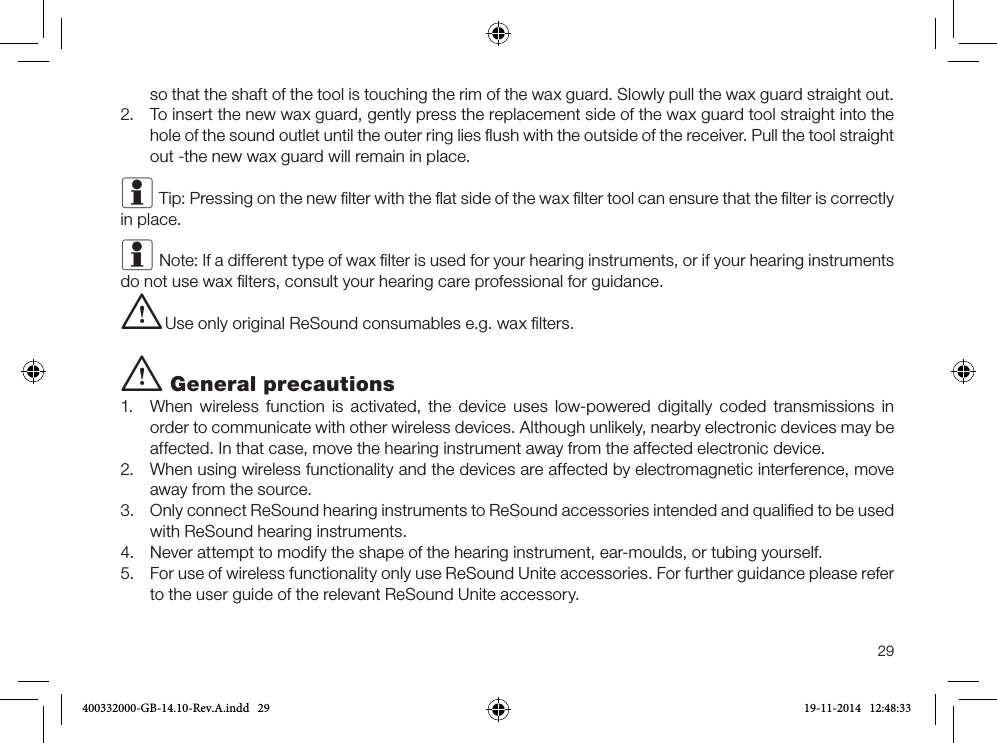 29so that the shaft of the tool is touching the rim of the wax guard. Slowly pull the wax guard straight out.2.  To insert the new wax guard, gently press the replacement side of the wax guard tool straight into the hole of the sound outlet until the outer ring lies ﬂush with the outside of the receiver. Pull the tool straight out -the new wax guard will remain in place.i Tip: Pressing on the new ﬁlter with the ﬂat side of the wax ﬁlter tool can ensure that the ﬁlter is correctly in place. i Note: If a different type of wax ﬁlter is used for your hearing instruments, or if your hearing instruments do not use wax ﬁlters, consult your hearing care professional for guidance.i Use only original ReSound consumables e.g. wax ﬁlters.i General precautions1.  When wireless function is activated, the device uses low-powered digitally coded transmissions in order to communicate with other wireless devices. Although unlikely, nearby electronic devices may be affected. In that case, move the hearing instrument away from the affected electronic device.2.  When using wireless functionality and the devices are affected by electromagnetic interference, move away from the source.3.  Only connect ReSound hearing instruments to ReSound accessories intended and qualiﬁed to be used with ReSound hearing instruments. 4.  Never attempt to modify the shape of the hearing instrument, ear-moulds, or tubing yourself.5.  For use of wireless functionality only use ReSound Unite accessories. For further guidance please refer to the user guide of the relevant ReSound Unite accessory.400332000-GB-14.10-Rev.A.indd   29 19-11-2014   12:48:33