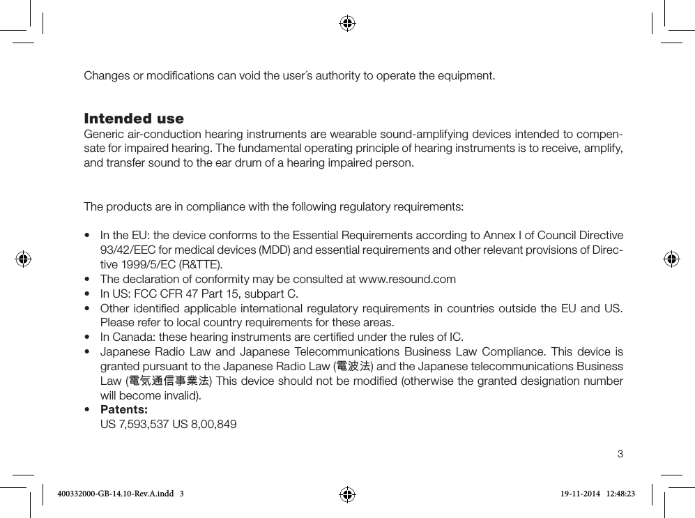 3Changes or modiﬁcations can void the user´s authority to operate the equipment.Intended use Generic air-conduction hearing instruments are wearable sound-amplifying devices intended to compen-sate for impaired hearing. The fundamental operating principle of hearing instruments is to receive, amplify, and transfer sound to the ear drum of a hearing impaired person.The products are in compliance with the following regulatory requirements: •In the EU: the device conforms to the Essential Requirements according to Annex I of Council Directive93/42/EEC for medical devices (MDD) and essential requirements and other relevant provisions of Direc-tive 1999/5/EC (R&amp;TTE).•The declaration of conformity may be consulted at www.resound.com• In US: FCC CFR 47 Part 15, subpart C.•Other identiﬁed applicable international regulatory requirements in countries outside the EU and US.Please refer to local country requirements for these areas.• In Canada: these hearing instruments are certiﬁed under the rules of IC.•Japanese Radio Law and Japanese Telecommunications Business Law Compliance. This device isgranted pursuant to the Japanese Radio Law (電波法) and the Japanese telecommunications BusinessLaw (電気通信事業法) This device should not be modiﬁed (otherwise the granted designation numberwill become invalid).•Patents:US 7,593,537 US 8,00,849400332000-GB-14.10-Rev.A.indd   3 19-11-2014   12:48:23