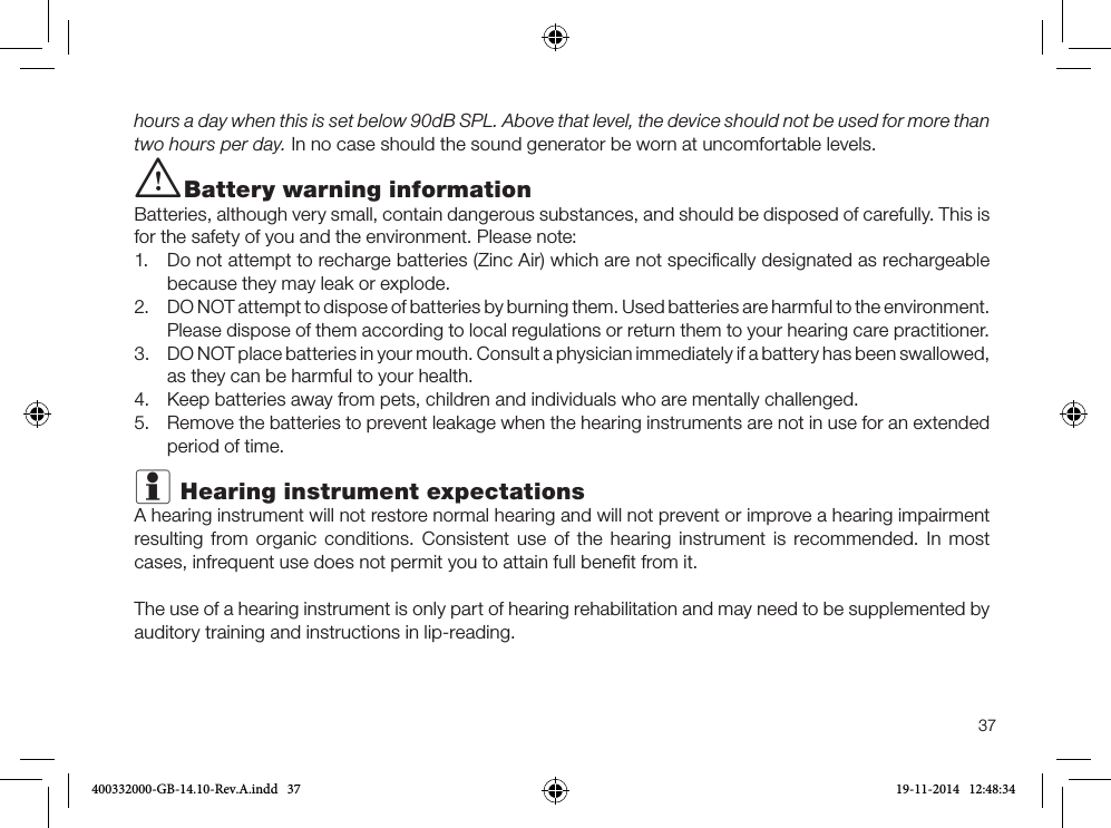 37hours a day when this is set below 90dB SPL. Above that level, the device should not be used for more than two hours per day. In no case should the sound generator be worn at uncomfortable levels.i Battery warning informationBatteries, although very small, contain dangerous substances, and should be disposed of carefully. This is for the safety of you and the environment. Please note: 1.  Do not attempt to recharge batteries (Zinc Air) which are not speciﬁcally designated as rechargeable because they may leak or explode.2.  DO NOT attempt to dispose of batteries by burning them. Used batteries are harmful to the environment. Please dispose of them according to local regulations or return them to your hearing care practitioner.3.  DO NOT place batteries in your mouth. Consult a physician immediately if a battery has been swallowed, as they can be harmful to your health.4.  Keep batteries away from pets, children and individuals who are mentally challenged.5.  Remove the batteries to prevent leakage when the hearing instruments are not in use for an extended period of time.i Hearing instrument expectationsA hearing instrument will not restore normal hearing and will not prevent or improve a hearing impairment resulting from organic conditions. Consistent use of the hearing instrument is recommended. In most cases, infrequent use does not permit you to attain full beneﬁt from it.The use of a hearing instrument is only part of hearing rehabilitation and may need to be supplemented by auditory training and instructions in lip-reading.400332000-GB-14.10-Rev.A.indd   37 19-11-2014   12:48:34