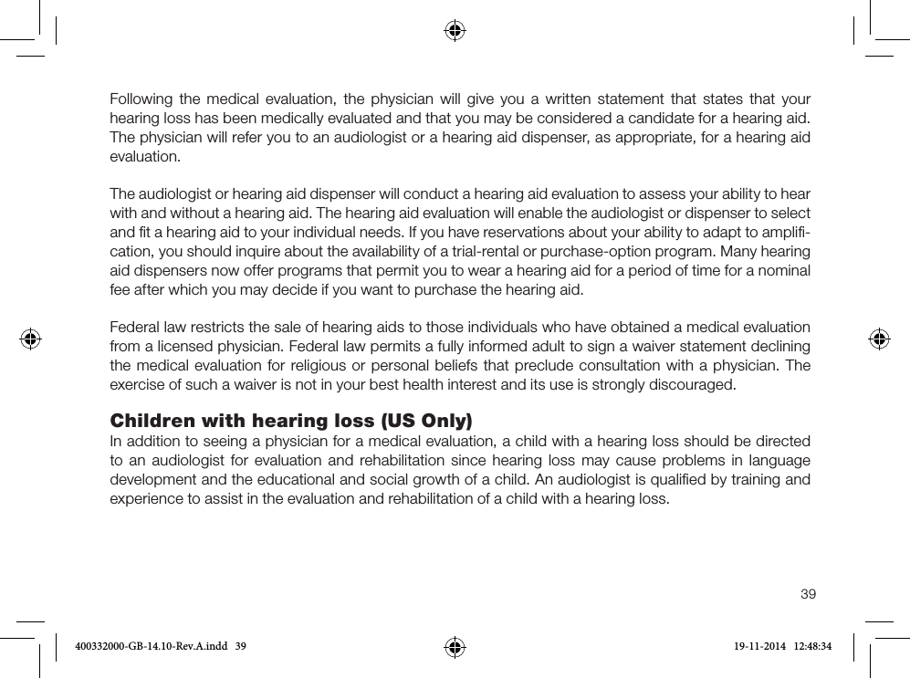 39Following the medical evaluation, the physician will give you a written statement that states that your hearing loss has been medically evaluated and that you may be considered a candidate for a hearing aid. The physician will refer you to an audiologist or a hearing aid dispenser, as appropriate, for a hearing aid evaluation.The audiologist or hearing aid dispenser will conduct a hearing aid evaluation to assess your ability to hear with and without a hearing aid. The hearing aid evaluation will enable the audiologist or dispenser to select and ﬁt a hearing aid to your individual needs. If you have reservations about your ability to adapt to ampliﬁ-cation, you should inquire about the availability of a trial-rental or purchase-option program. Many hearing aid dispensers now offer programs that permit you to wear a hearing aid for a period of time for a nominal fee after which you may decide if you want to purchase the hearing aid.Federal law restricts the sale of hearing aids to those individuals who have obtained a medical evaluation from a licensed physician. Federal law permits a fully informed adult to sign a waiver statement declining the medical evaluation for religious or personal beliefs that preclude consultation with a physician. The exercise of such a waiver is not in your best health interest and its use is strongly discouraged.Children with hearing loss (US Only)In addition to seeing a physician for a medical evaluation, a child with a hearing loss should be directed to an audiologist for evaluation and rehabilitation since hearing loss may cause problems in language development and the educational and social growth of a child. An audiologist is qualiﬁed by training and experience to assist in the evaluation and rehabilitation of a child with a hearing loss.400332000-GB-14.10-Rev.A.indd   39 19-11-2014   12:48:34