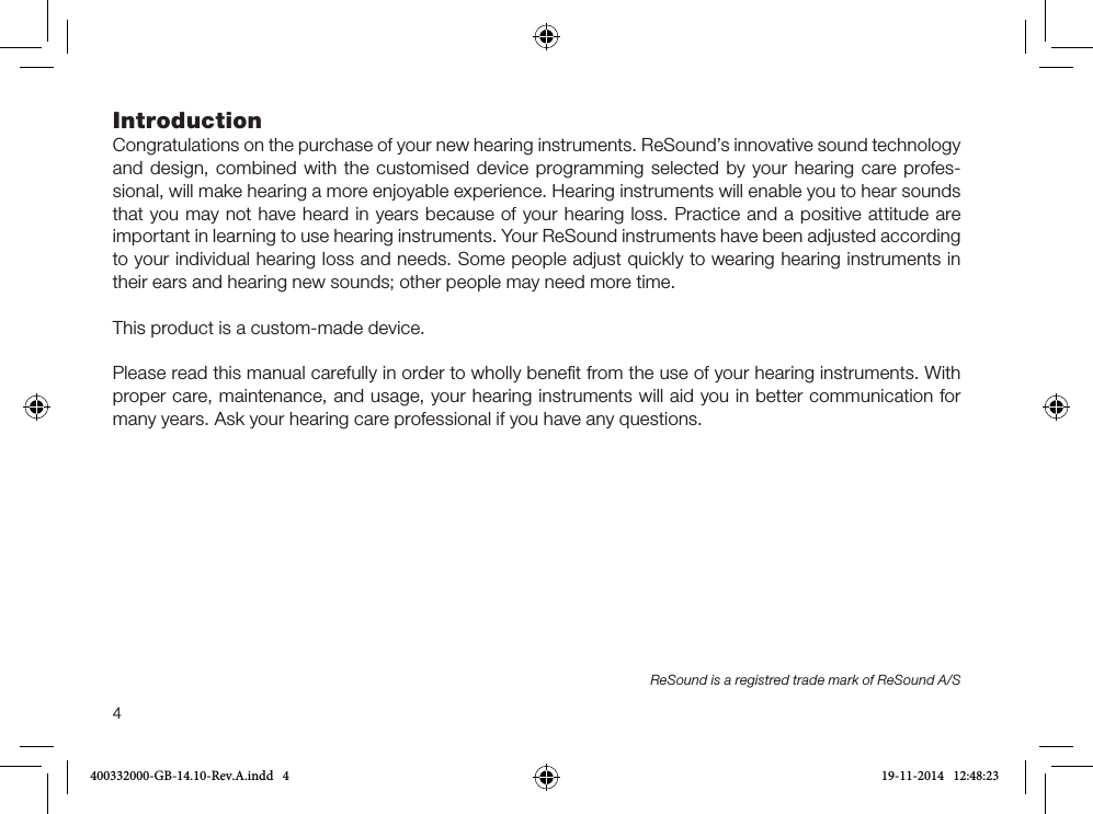 4IntroductionCongratulations on the purchase of your new hearing instruments. ReSound’s innovative sound technology and design, combined with the customised device programming selected by your hearing care profes-sional, will make hearing a more enjoyable experience. Hearing instruments will enable you to hear sounds that you may not have heard in years because of your hearing loss. Practice and a positive attitude are important in learning to use hearing instruments. Your ReSound instruments have been adjusted according to your individual hearing loss and needs. Some people adjust quickly to wearing hearing instruments in their ears and hearing new sounds; other people may need more time.This product is a custom-made device.Please read this manual carefully in order to wholly beneﬁt from the use of your hearing instruments. With proper care, maintenance, and usage, your hearing instruments will aid you in better communication for many years. Ask your hearing care professional if you have any questions.ReSound is a registred trade mark of ReSound A/S400332000-GB-14.10-Rev.A.indd   4 19-11-2014   12:48:23