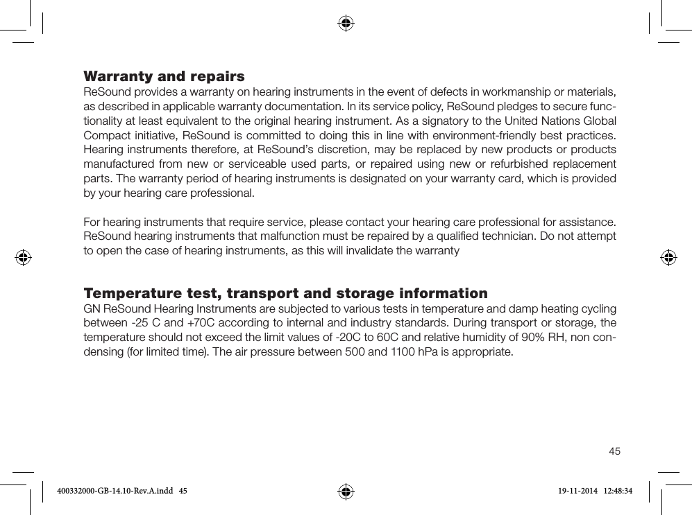 45Warranty and repairs ReSound provides a warranty on hearing instruments in the event of defects in workmanship or materials, as described in applicable warranty documentation. In its service policy, ReSound pledges to secure func-tionality at least equivalent to the original hearing instrument. As a signatory to the United Nations Global Compact initiative, ReSound is committed to doing this in line with environment-friendly best practices. Hearing instruments therefore, at ReSound’s discretion, may be replaced by new products or products manufactured from new or serviceable used parts, or repaired using new or refurbished replacement parts. The warranty period of hearing instruments is designated on your warranty card, which is provided by your hearing care professional.For hearing instruments that require service, please contact your hearing care professional for assistance.ReSound hearing instruments that malfunction must be repaired by a qualiﬁed technician. Do not attempt to open the case of hearing instruments, as this will invalidate the warrantyTemperature test, transport and storage informationGN ReSound Hearing Instruments are subjected to various tests in temperature and damp heating cycling between -25 C and +70C according to internal and industry standards. During transport or storage, the temperature should not exceed the limit values of -20C to 60C and relative humidity of 90% RH, non con-densing (for limited time). The air pressure between 500 and 1100 hPa is appropriate.400332000-GB-14.10-Rev.A.indd   45 19-11-2014   12:48:34