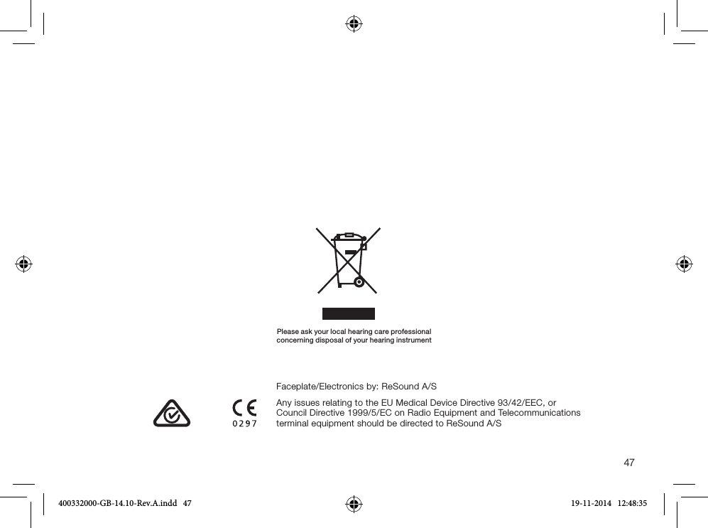 47Please ask your local hearing care professionalconcerning disposal of your hearing instrumentAny issues relating to the EU Medical Device Directive 93/42/EEC, or Council Directive 1999/5/EC on Radio Equipment and Telecommunications terminal equipment should be directed to ReSound A/SFaceplate/Electronics by: ReSound A/S400332000-GB-14.10-Rev.A.indd   47 19-11-2014   12:48:35