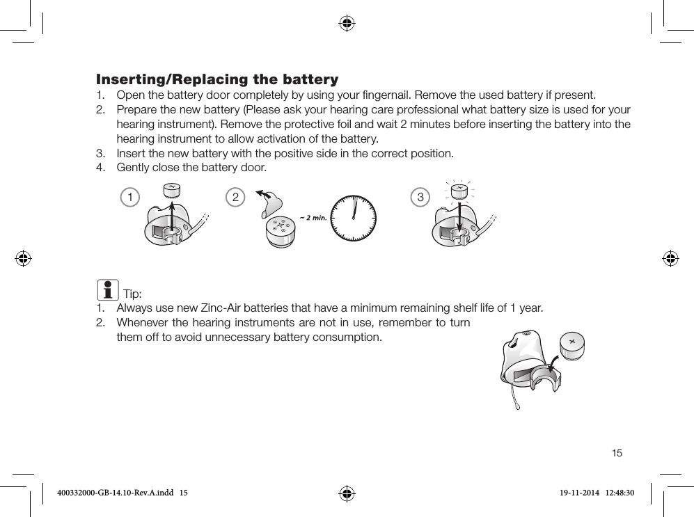 1 2 315Inserting/Replacing the battery1. Open the battery door completely by using your ﬁngernail. Remove the used battery if present.2. Prepare the new battery (Please ask your hearing care professional what battery size is used for yourhearing instrument). Remove the protective foil and wait 2 minutes before inserting the battery into thehearing instrument to allow activation of the battery.3. Insert the new battery with the positive side in the correct position.4. Gently close the battery door.i Tip: 1.  Always use new Zinc-Air batteries that have a minimum remaining shelf life of 1 year.2. Whenever the hearing instruments are not in use, remember to turnthem off to avoid unnecessary battery consumption.400332000-GB-14.10-Rev.A.indd   15 19-11-2014   12:48:30