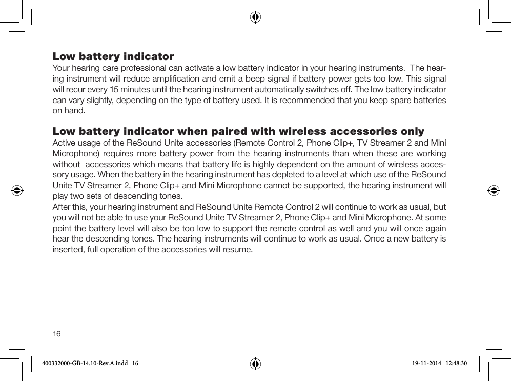 16Low battery indicatorYour hearing care professional can activate a low battery indicator in your hearing instruments.  The hear-ing instrument will reduce ampliﬁcation and emit a beep signal if battery power gets too low. This signal will recur every 15 minutes until the hearing instrument automatically switches off. The low battery indicator can vary slightly, depending on the type of battery used. It is recommended that you keep spare batteries on hand. Low battery indicator when paired with wireless accessories onlyActive usage of the ReSound Unite accessories (Remote Control 2, Phone Clip+, TV Streamer 2 and Mini Microphone) requires more battery power from the hearing instruments than when these are working  without  accessories which means that battery life is highly dependent on the amount of wireless acces-sory usage. When the battery in the hearing instrument has depleted to a level at which use of the ReSound Unite TV Streamer 2, Phone Clip+ and Mini Microphone cannot be supported, the hearing instrument will play two sets of descending tones. After this, your hearing instrument and ReSound Unite Remote Control 2 will continue to work as usual, but you will not be able to use your ReSound Unite TV Streamer 2, Phone Clip+ and Mini Microphone. At some point the battery level will also be too low to support the remote control as well and you will once again hear the descending tones. The hearing instruments will continue to work as usual. Once a new battery is inserted, full operation of the accessories will resume.400332000-GB-14.10-Rev.A.indd   16 19-11-2014   12:48:30