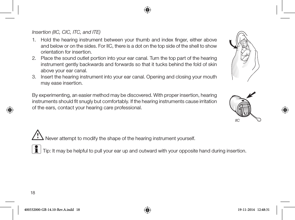 18Insertion (IIC, CIC, ITC, and ITE)1. Hold the hearing instrument between your thumb and index ﬁnger, either aboveand below or on the sides. For IIC, there is a dot on the top side of the shell to show orientation for insertion.2. Place the sound outlet portion into your ear canal. Turn the top part of the hearinginstrument gently backwards and forwards so that it tucks behind the fold of skinabove your ear canal.3. Insert the hearing instrument into your ear canal. Opening and closing your mouthmay ease insertion.By experimenting, an easier method may be discovered. With proper insertion, hearing instruments should ﬁt snugly but comfortably. If the hearing instruments cause irritation of the ears, contact your hearing care professional. i Never attempt to modify the shape of the hearing instrument yourself.i Tip: It may be helpful to pull your ear up and outward with your opposite hand during insertion. IIC400332000-GB-14.10-Rev.A.indd   18 19-11-2014   12:48:31