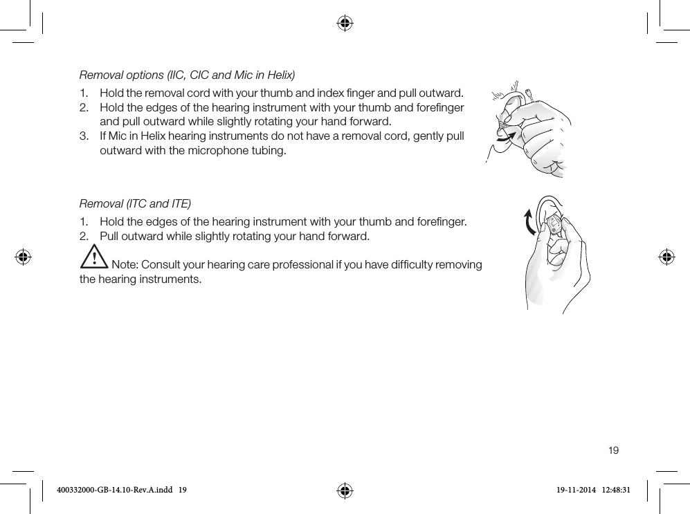 19Removal options (IIC, CIC and Mic in Helix)1. Hold the removal cord with your thumb and index ﬁnger and pull outward.2. Hold the edges of the hearing instrument with your thumb and foreﬁngerand pull outward while slightly rotating your hand forward.3. If Mic in Helix hearing instruments do not have a removal cord, gently pull outward with the microphone tubing.Removal (ITC and ITE)1. Hold the edges of the hearing instrument with your thumb and foreﬁnger.2. Pull outward while slightly rotating your hand forward.i Note: Consult your hearing care professional if you have difﬁculty removing the hearing instruments.400332000-GB-14.10-Rev.A.indd   19 19-11-2014   12:48:31