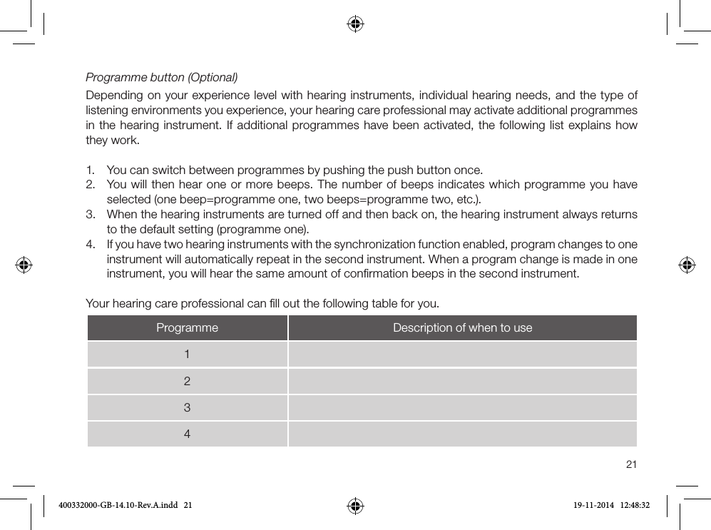 21Programme button (Optional)Depending on your experience level with hearing instruments, individual hearing needs, and the type of listening environments you experience, your hearing care professional may activate additional programmes in the hearing instrument. If additional programmes have been activated, the following list explains how they work.1. You can switch between programmes by pushing the push button once.2. You will then hear one or more beeps. The number of beeps indicates which programme you haveselected (one beep=programme one, two beeps=programme two, etc.).3. When the hearing instruments are turned off and then back on, the hearing instrument always returnsto the default setting (programme one).4. If you have two hearing instruments with the synchronization function enabled, program changes to one instrument will automatically repeat in the second instrument. When a program change is made in oneinstrument, you will hear the same amount of conﬁrmation beeps in the second instrument.Your hearing care professional can ﬁll out the following table for you.Programme Description of when to use1234400332000-GB-14.10-Rev.A.indd   21 19-11-2014   12:48:32