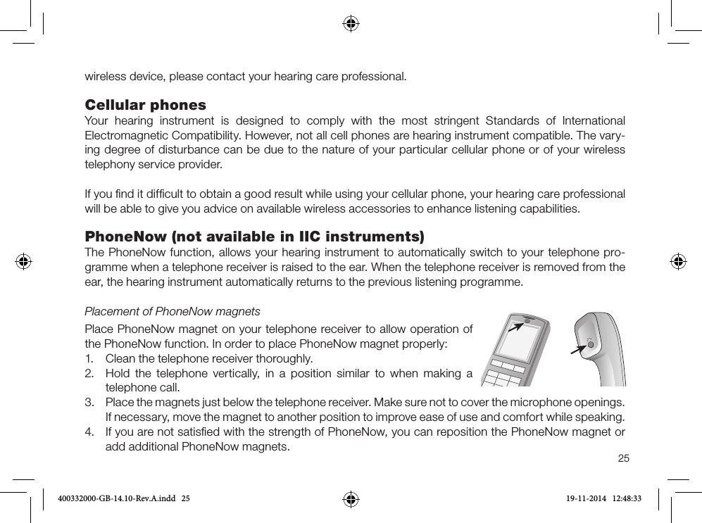 25wireless device, please contact your hearing care professional.Cellular phonesYour hearing instrument is designed to comply with the most stringent Standards of International  Electromagnetic Compatibility. However, not all cell phones are hearing instrument compatible. The vary-ing degree of disturbance can be due to the nature of your particular cellular phone or of your wireless telephony service provider.If you ﬁnd it difﬁcult to obtain a good result while using your cellular phone, your hearing care professional will be able to give you advice on available wireless accessories to enhance listening capabilities.PhoneNow (not available in IIC instruments)The PhoneNow function, allows your hearing instrument to automatically switch to your tele phone pro-gramme when a telephone receiver is raised to the ear. When the telephone receiver is removed from the ear, the hearing instrument automatically returns to the previous listening programme.Placement of PhoneNow magnetsPlace PhoneNow magnet on your telephone receiver to allow operation of the PhoneNow function. In order to place PhoneNow magnet properly:1. Clean the telephone receiver thoroughly.2. Hold the telephone vertically, in a position similar to when making atelephone call.3. Place the magnets just below the telephone receiver. Make sure not to cover the microphone openings.If necessary, move the magnet to another position to improve ease of use and comfort while speaking.4. If you are not satisﬁed with the strength of PhoneNow, you can reposition the PhoneNow magnet oradd additional PhoneNow magnets.400332000-GB-14.10-Rev.A.indd   25 19-11-2014   12:48:33