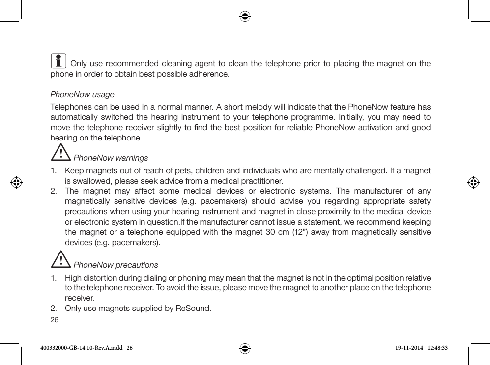 26i Only use recommended cleaning agent to clean the telephone prior to placing the magnet on the phone in order to obtain best possible adherence.PhoneNow usageTelephones can be used in a normal manner. A short melody will indicate that the PhoneNow feature has automatically switched the hearing instrument to your telephone programme. Initially, you may need to move the telephone receiver slightly to ﬁnd the best position for reliable PhoneNow activation and good hearing on the telephone. i PhoneNow warnings1. Keep magnets out of reach of pets, children and individuals who are mentally challenged. If a magnetis swallowed, please seek advice from a medical practitioner.2. The magnet may affect some medical devices or electronic systems. The manufacturer of anymagnetically sensitive devices (e.g. pacemakers) should advise you regarding appropriate safetyprecautions when using your hearing instrument and magnet in close proximity to the medical deviceor electronic system in question.If the manufacturer cannot issue a statement, we recommend keepingthe magnet or a telephone equipped with the magnet 30 cm (12”) away from magnetically sensitivedevices (e.g. pacemakers).i PhoneNow precautions1. High distortion during dialing or phoning may mean that the magnet is not in the optimal position relative to the telephone receiver. To avoid the issue, please move the magnet to another place on the telephone receiver.2. Only use magnets supplied by ReSound.400332000-GB-14.10-Rev.A.indd   26 19-11-2014   12:48:33