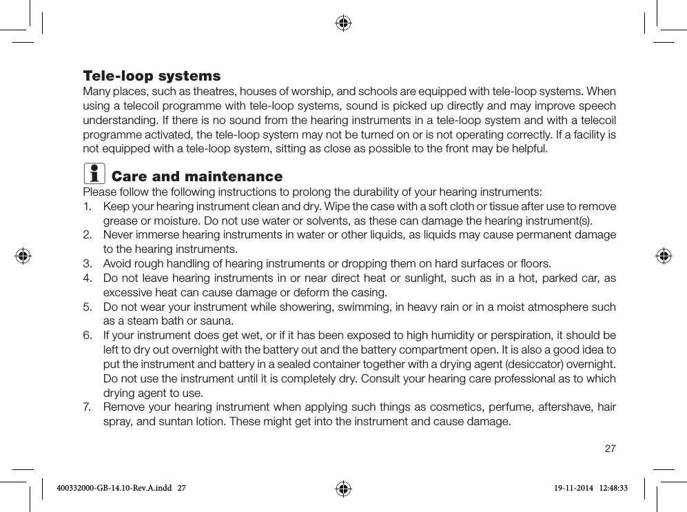 27Tele-loop systemsMany places, such as theatres, houses of worship, and schools are equipped with tele-loop systems. When using a telecoil programme with tele-loop systems, sound is picked up directly and may improve speech understanding. If there is no sound from the hearing instruments in a tele-loop system and with a telecoil programme activated, the tele-loop system may not be turned on or is not operating correctly. If a facility is not equipped with a tele-loop system, sitting as close as possible to the front may be helpful.i Care and maintenancePlease follow the following instructions to prolong the durability of your hearing instruments:1. Keep your hearing instrument clean and dry. Wipe the case with a soft cloth or tissue after use to remove grease or moisture. Do not use water or solvents, as these can damage the hearing instrument(s).2. Never immerse hearing instruments in water or other liquids, as liquids may cause permanent damageto the hearing instruments.3. Avoid rough handling of hearing instruments or dropping them on hard surfaces or ﬂoors.4. Do not leave hearing instruments in or near direct heat or sunlight, such as in a hot, parked car, asexcessive heat can cause damage or deform the casing.5. Do not wear your instrument while showering, swimming, in heavy rain or in a moist atmosphere suchas a steam bath or sauna.6. If your instrument does get wet, or if it has been exposed to high humidity or perspiration, it should beleft to dry out overnight with the battery out and the battery compartment open. It is also a good idea to put the instrument and battery in a sealed container together with a drying agent (desiccator) overnight. Do not use the instrument until it is completely dry. Consult your hearing care professional as to whichdrying agent to use.7. Remove your hearing instrument when applying such things as cosmetics, perfume, aftershave, hairspray, and suntan lotion. These might get into the instrument and cause damage.400332000-GB-14.10-Rev.A.indd   27 19-11-2014   12:48:33