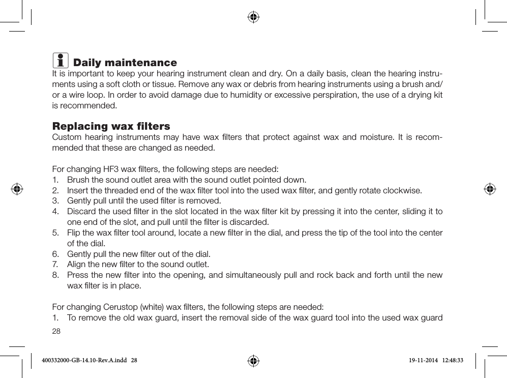28i Daily maintenanceIt is important to keep your hearing instrument clean and dry. On a daily basis, clean the hearing instru-ments using a soft cloth or tissue. Remove any wax or debris from hearing instruments using a brush and/or a wire loop. In order to avoid damage due to humidity or excessive perspiration, the use of a drying kit is recommended.Replacing wax ﬁltersCustom hearing instruments may have wax ﬁlters that protect against wax and moisture. It is recom-mended that these are changed as needed.For changing HF3 wax ﬁlters, the following steps are needed:1.  Brush the sound outlet area with the sound outlet pointed down.2.  Insert the threaded end of the wax ﬁlter tool into the used wax ﬁlter, and gently rotate clockwise.3.  Gently pull until the used ﬁlter is removed.4.  Discard the used ﬁlter in the slot located in the wax ﬁlter kit by pressing it into the center, sliding it to one end of the slot, and pull until the ﬁlter is discarded.5.  Flip the wax ﬁlter tool around, locate a new ﬁlter in the dial, and press the tip of the tool into the center of the dial.6.  Gently pull the new ﬁlter out of the dial.7.  Align the new ﬁlter to the sound outlet.8.  Press the new ﬁlter into the opening, and simultaneously pull and rock back and forth until the new wax ﬁlter is in place. For changing Cerustop (white) wax ﬁlters, the following steps are needed: 1.  To remove the old wax guard, insert the removal side of the wax guard tool into the used wax guard 400332000-GB-14.10-Rev.A.indd   28 19-11-2014   12:48:33