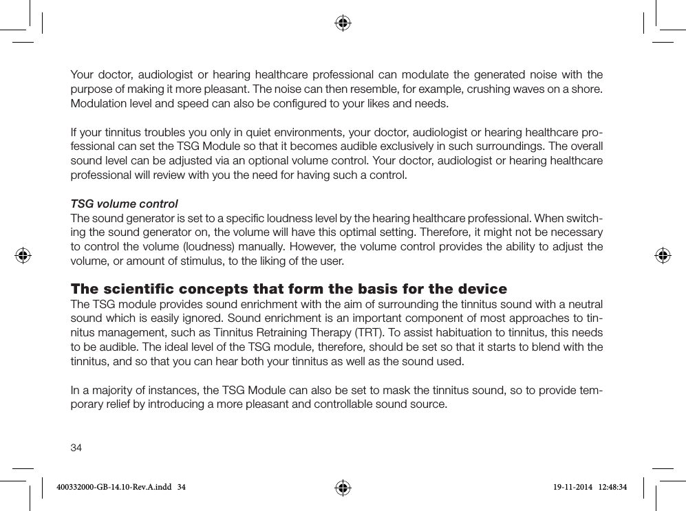 34Your doctor, audiologist or hearing healthcare professional can modulate the generated noise with the purpose of making it more pleasant. The noise can then resemble, for example, crushing waves on a shore. Modulation level and speed can also be conﬁgured to your likes and needs.If your tinnitus troubles you only in quiet environments, your doctor, audiologist or hearing healthcare pro-fessional can set the TSG Module so that it becomes audible exclusively in such surroundings. The overall sound level can be adjusted via an optional volume control. Your doctor, audiologist or hearing healthcare professional will review with you the need for having such a control.TSG volume controlThe sound generator is set to a speciﬁc loudness level by the hearing healthcare professional. When switch-ing the sound generator on, the volume will have this optimal setting. Therefore, it might not be necessary to control the volume (loudness) manually. However, the volume control provides the ability to adjust the volume, or amount of stimulus, to the liking of the user.The scientiﬁc concepts that form the basis for the deviceThe TSG module provides sound enrichment with the aim of surrounding the tinnitus sound with a neutral sound which is easily ignored. Sound enrichment is an important component of most approaches to tin-nitus management, such as Tinnitus Retraining Therapy (TRT). To assist habituation to tinnitus, this needs to be audible. The ideal level of the TSG module, therefore, should be set so that it starts to blend with the tinnitus, and so that you can hear both your tinnitus as well as the sound used.In a majority of instances, the TSG Module can also be set to mask the tinnitus sound, so to provide tem-porary relief by introducing a more pleasant and controllable sound source.400332000-GB-14.10-Rev.A.indd   34 19-11-2014   12:48:34