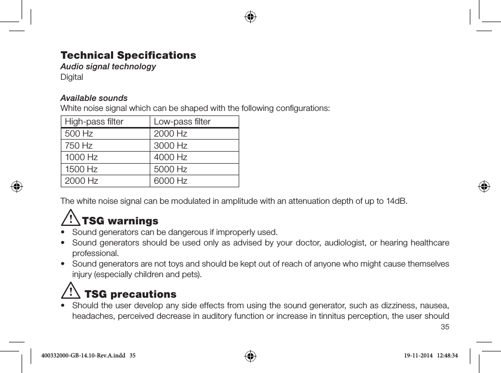 35Technical SpeciﬁcationsAudio signal technologyDigitalAvailable soundsWhite noise signal which can be shaped with the following conﬁgurations:High-pass ﬁlter Low-pass ﬁlter500 Hz 2000 Hz750 Hz 3000 Hz1000 Hz 4000 Hz1500 Hz 5000 Hz2000 Hz 6000 HzThe white noise signal can be modulated in amplitude with an attenuation depth of up to 14dB.i TSG warnings•  Sound generators can be dangerous if improperly used.•  Sound generators should be used only as advised by your doctor, audiologist, or hearing healthcare professional.•  Sound generators are not toys and should be kept out of reach of anyone who might cause themselves injury (especially children and pets).i TSG precautions•  Should the user develop any side effects from using the sound generator, such as dizziness, nausea, headaches, perceived decrease in auditory function or increase in tinnitus perception, the user should 400332000-GB-14.10-Rev.A.indd   35 19-11-2014   12:48:34