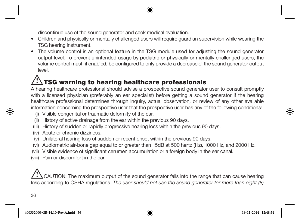 36discontinue use of the sound generator and seek medical evaluation.•  Children and physically or mentally challenged users will require guardian supervision while wearing the TSG hearing instrument.•  The volume control is an optional feature in the TSG module used for adjusting the sound generator output level. To prevent unintended usage by pediatric or physically or mentally challenged users, the volume control must, if enabled, be conﬁgured to only provide a decrease of the sound generator output level.i TSG warning to hearing healthcare professionalsA hearing healthcare professional should advise a prospective sound generator user to consult promptly with a licensed physician (preferably an ear specialist) before getting a sound generator if the hearing healthcare professional determines through inquiry, actual observation, or review of any other available information concerning the prospective user that the prospective user has any of the following conditions:  (i)  Visible congenital or traumatic deformity of the ear.  (ii)  History of active drainage from the ear within the previous 90 days.  (IIi)  History of sudden or rapidly progressive hearing loss within the previous 90 days.  (iv)  Acute or chronic dizziness.  (v)  Unilateral hearing loss of sudden or recent onset within the previous 90 days.  (vi)  Audiometric air-bone gap equal to or greater than 15dB at 500 hertz (Hz), 1000 Hz, and 2000 Hz. (vii)  Visible evidence of signiﬁcant cerumen accumulation or a foreign body in the ear canal. (viii)  Pain or discomfort in the ear.i CAUTION: The maximum output of the sound generator falls into the range that can cause hearing loss according to OSHA regulations. The user should not use the sound generator for more than eight (8) 400332000-GB-14.10-Rev.A.indd   36 19-11-2014   12:48:34