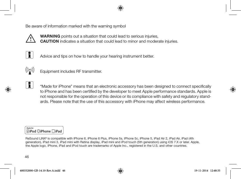 46Be aware of information marked with the warning symbol WARNING points out a situation that could lead to serious injuries, i CAUTION indicates a situation that could lead to minor and moderate injuries.i  Advice and tips on how to handle your hearing instrument better.  Equipment includes RF transmitter.i   “Made for iPhone” means that an electronic accessory has been designed to connect speciﬁcally to iPhone and has been certiﬁed by the developer to meet Apple performance standards. Apple is not responsible for the operation of this device or its compliance with safety and regulatory stand-ards. Please note that the use of this accessory with iPhone may affect wireless performance.ReSound LiNX2 is compatible with iPhone 6, iPhone 6 Plus, iPhone 5s, iPhone 5c, iPhone 5, iPad Air 2, iPad Air, iPad (4th generation), iPad mini 3, iPad mini with Retina display, iPad mini and iPod touch (5th generation) using iOS 7.X or later. Apple, the Apple logo, iPhone, iPad and iPod touch are trademarks of Apple Inc., registered in the U.S. and other countries.400332000-GB-14.10-Rev.A.indd   46 19-11-2014   12:48:35