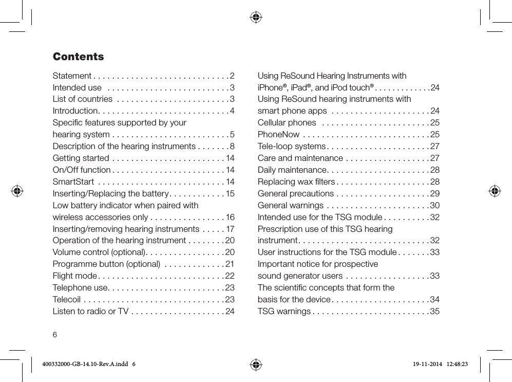 6ContentsStatement .............................2Intended use  ..........................3List of countries ........................3Introduction............................4Speciﬁc features supported by your hearing system .........................5Description of the hearing instruments .......8Getting started ........................14On/Off function ........................14SmartStart ...........................14Inserting/Replacing the battery............15Low battery indicator when paired with wireless accessories only ................16Inserting/removing hearing instruments .....17Operation of the hearing instrument . . . . . . . . 20Volume control (optional).................20Programme button (optional) .............21Flight mode...........................22Telephone use.........................23Telecoil ..............................23Listen to radio or TV ....................24Using ReSound Hearing Instruments with  iPhone®, iPad®, and iPod touch®.............24Using ReSound hearing instruments with smart phone apps  . . . . . . . . . . . . . . . . . . . . . 24Cellular phones  .......................25PhoneNow  ...........................25Tele-loop systems......................27Care and maintenance ..................27Daily maintenance......................28Replacing wax ﬁlters ....................28General precautions ....................29General warnings ......................30Intended use for the TSG module ..........32Prescription use of this TSG hearing  instrument............................32User instructions for the TSG module .......33Important notice for prospective  sound generator users ..................33The scientiﬁc concepts that form the  basis for the device.....................34TSG warnings .........................35400332000-GB-14.10-Rev.A.indd   6 19-11-2014   12:48:23
