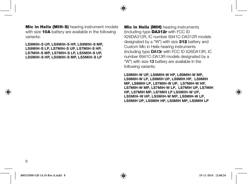 8Mic in Helix (MIH-S) hearing instrument models with size 10A battery are available in the following variants: LS9MIH-S UP, LS9MIH-S HP, LS9MIH-S MP,  LS9MIH-S LP, LS7MIH-S UP, LS7MIH-S HP,  LS7MIH-S MP, LS7MIH-S LP, LS5MIH-S UP, LS5MIH-S HP, LS5MIH-S MP, LS5MIH-S LPMic in Helix (MIH) hearing instruments (including type DA312r with FCC ID X26DA312R, IC number 6941C-DA312R models designated by a “W”) with size 312 battery and Custom Mic in Helix hearing instruments (including type DA13r with FCC ID X26DA13R, IC number 6941C-DA13R models designated by a “W”) with size 13 battery are available in the following variants: LS9MIH-W UP, LS9MIH-W HP, LS9MIH-W MP,  LS9MIH-W LP, LS9MIH UP, LS9MIH HP,  LS9MIH MP, LS9MIH LP, LS7MIH-W UP,  LS7MIH-W HP, LS7MIH-W MP, LS7MIH-W LP,  LS7MIH UP, LS7MIH HP, LS7MIH MP, LS7MIH LP LS5MIH-W UP, LS5MIH-W HP, LS5MIH-W MP, LS5MIH-W LP, LS5MIH UP, LS5MIH HP, LS5MIH MP, LS5MIH LP400332000-GB-14.10-Rev.A.indd   8 19-11-2014   12:48:24