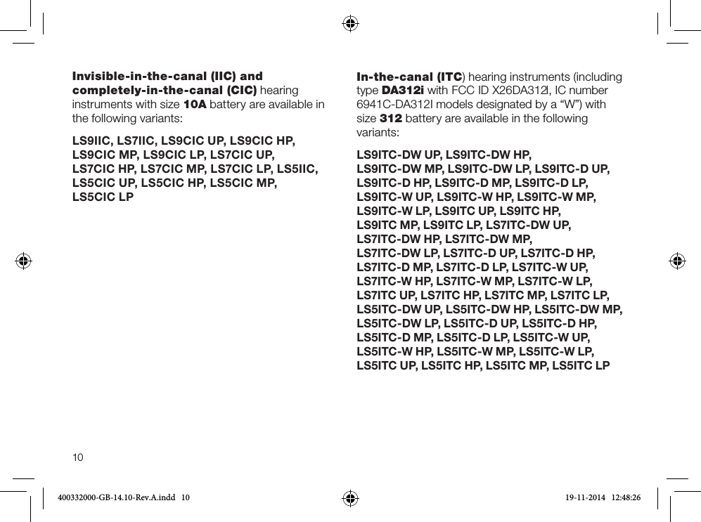 10Invisible-in-the-canal (IIC) and completely-in-the-canal (CIC) hearing instruments with size 10A battery are available in the following variants:LS9IIC, LS7IIC, LS9CIC UP, LS9CIC HP,  LS9CIC MP, LS9CIC LP, LS7CIC UP,  LS7CIC HP, LS7CIC MP, LS7CIC LP, LS5IIC, LS5CIC UP, LS5CIC HP, LS5CIC MP,  LS5CIC LP In-the-canal (ITC) hearing instruments (including type DA312i with FCC ID X26DA312I, IC number 6941C-DA312I models designated by a “W”) with size 312 battery are available in the following variants:LS9ITC-DW UP, LS9ITC-DW HP,  LS9ITC-DW MP, LS9ITC-DW LP, LS9ITC-D UP, LS9ITC-D HP, LS9ITC-D MP, LS9ITC-D LP,  LS9ITC-W UP, LS9ITC-W HP, LS9ITC-W MP, LS9ITC-W LP, LS9ITC UP, LS9ITC HP,  LS9ITC MP, LS9ITC LP, LS7ITC-DW UP,  LS7ITC-DW HP, LS7ITC-DW MP,  LS7ITC-DW LP, LS7ITC-D UP, LS7ITC-D HP, LS7ITC-D MP, LS7ITC-D LP, LS7ITC-W UP,  LS7ITC-W HP, LS7ITC-W MP, LS7ITC-W LP, LS7ITC UP, LS7ITC HP, LS7ITC MP, LS7ITC LP, LS5ITC-DW UP, LS5ITC-DW HP, LS5ITC-DW MP,  LS5ITC-DW LP, LS5ITC-D UP, LS5ITC-D HP, LS5ITC-D MP, LS5ITC-D LP, LS5ITC-W UP, LS5ITC-W HP, LS5ITC-W MP, LS5ITC-W LP, LS5ITC UP, LS5ITC HP, LS5ITC MP, LS5ITC LP400332000-GB-14.10-Rev.A.indd   10 19-11-2014   12:48:26