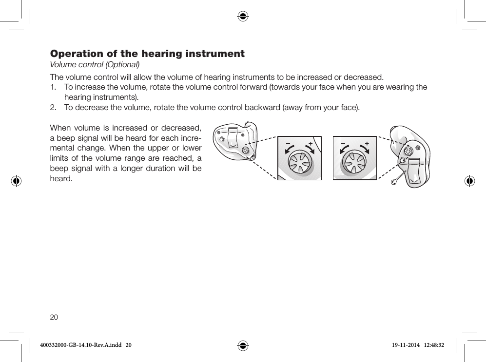 20Operation of the hearing instrumentVolume control (Optional)The volume control will allow the volume of hearing instruments to be increased or decreased. 1. To increase the volume, rotate the volume control forward (towards your face when you are wearing thehearing instruments).2. To decrease the volume, rotate the volume control backward (away from your face).When volume is increased or decreased, a beep signal will be heard for each incre-mental change. When the upper or lower limits of the volume range are reached, a beep signal with a longer duration will be heard.400332000-GB-14.10-Rev.A.indd   20 19-11-2014   12:48:32