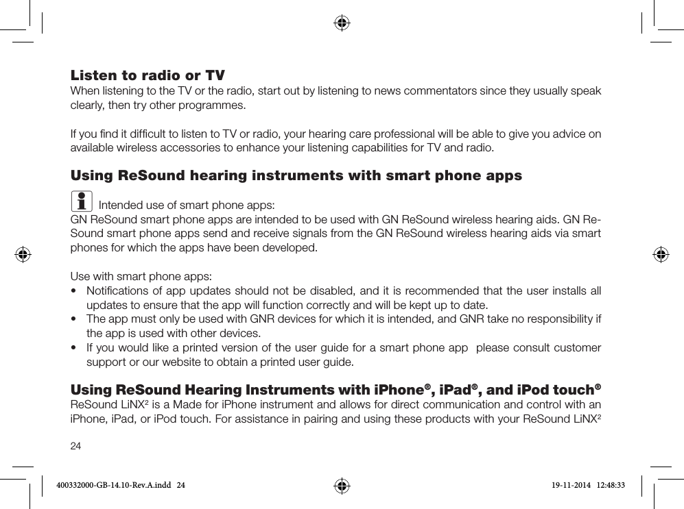 24Listen to radio or TVWhen listening to the TV or the radio, start out by listening to news commentators since they usually speak clearly, then try other programmes.If you ﬁnd it difﬁcult to listen to TV or radio, your hearing care professional will be able to give you advice on available wireless accessories to enhance your listening capabilities for TV and radio.Using ReSound hearing instruments with smart phone appsiIntended use of smart phone apps:GN ReSound smart phone apps are intended to be used with GN ReSound wireless hearing aids. GN Re-Sound smart phone apps send and receive signals from the GN ReSound wireless hearing aids via smart phones for which the apps have been developed.Use with smart phone apps:•Notiﬁcations of app updates should not be disabled, and it is recommended that the user installs allupdates to ensure that the app will function correctly and will be kept up to date.•The app must only be used with GNR devices for which it is intended, and GNR take no responsibility ifthe app is used with other devices.•If you would like a printed version of the user guide for a smart phone app  please consult customersupport or our website to obtain a printed user guide.Using ReSound Hearing Instruments with iPhone®, iPad®, and iPod touch®ReSound LiNX2 is a Made for iPhone instrument and allows for direct communication and control with an iPhone, iPad, or iPod touch. For assistance in pairing and using these products with your ReSound LiNX2 400332000-GB-14.10-Rev.A.indd   24 19-11-2014   12:48:33