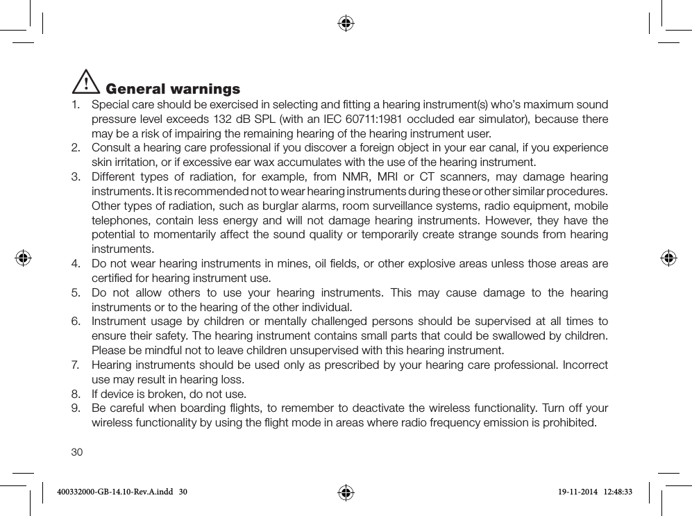 30i General warnings1.  Special care should be exercised in selecting and ﬁtting a hearing instrument(s) who’s maximum sound pressure level exceeds 132 dB SPL (with an IEC 60711:1981 occluded ear simulator), because there may be a risk of impairing the remaining hearing of the hearing instrument user. 2.  Consult a hearing care professional if you discover a foreign object in your ear canal, if you experience skin irritation, or if excessive ear wax accumulates with the use of the hearing instrument. 3.  Different types of radiation, for example, from NMR, MRI or CT scanners, may damage hearing instruments. It is recommended not to wear hearing instruments during these or other similar procedures. Other types of radiation, such as burglar alarms, room surveillance systems, radio equipment, mobile telephones, contain less energy and will not damage hearing instruments. However, they have the potential to momentarily affect the sound quality or temporarily create strange sounds from hearing instruments.4.  Do not wear hearing instruments in mines, oil ﬁelds, or other explosive areas unless those areas are certiﬁed for hearing instrument use.5.  Do not allow others to use your hearing instruments. This may cause damage to the hearing  instruments or to the hearing of the other individual.6.   Instrument usage by children or mentally challenged persons should be supervised at all times to ensure their safety. The hearing instrument contains small parts that could be swallowed by children. Please be mindful not to leave children unsupervised with this hearing instrument.7.  Hearing instruments should be used only as prescribed by your hearing care professional. Incorrect use may result in hearing loss. 8.  If device is broken, do not use.9.  Be careful when boarding ﬂights, to remember to deactivate the wireless functionality. Turn off your wireless functionality by using the ﬂight mode in areas where radio frequency emission is prohibited.400332000-GB-14.10-Rev.A.indd   30 19-11-2014   12:48:33