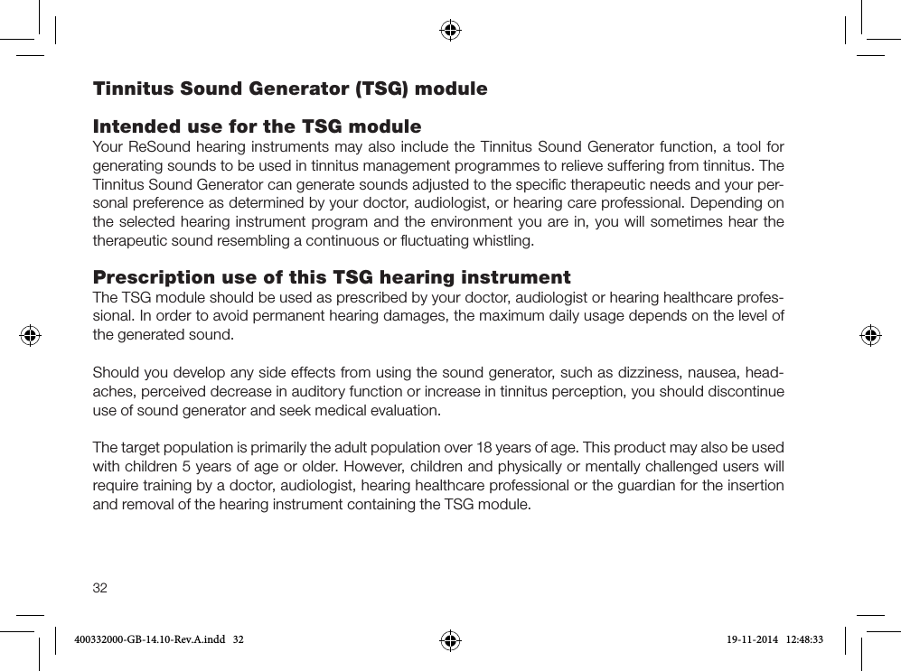 32Tinnitus Sound Generator (TSG) moduleIntended use for the TSG moduleYour ReSound hearing instruments may also include the Tinnitus Sound Generator function, a tool for generating sounds to be used in tinnitus management programmes to relieve suffering from tinnitus. The Tinnitus Sound Generator can generate sounds adjusted to the speciﬁc therapeutic needs and your per-sonal preference as determined by your doctor, audiologist, or hearing care professional. Depending on the selected hearing instrument program and the environment you are in, you will sometimes hear the therapeutic sound resembling a continuous or ﬂuctuating whistling.Prescription use of this TSG hearing instrumentThe TSG module should be used as prescribed by your doctor, audiologist or hearing healthcare profes-sional. In order to avoid permanent hearing damages, the maximum daily usage depends on the level of the generated sound.Should you develop any side effects from using the sound generator, such as dizziness, nausea, head-aches, perceived decrease in auditory function or increase in tinnitus perception, you should discontinue use of sound generator and seek medical evaluation.The target population is primarily the adult population over 18 years of age. This product may also be used with children 5 years of age or older. However, children and physically or mentally challenged users will require training by a doctor, audiologist, hearing healthcare professional or the guardian for the insertion and removal of the hearing instrument containing the TSG module.400332000-GB-14.10-Rev.A.indd   32 19-11-2014   12:48:33