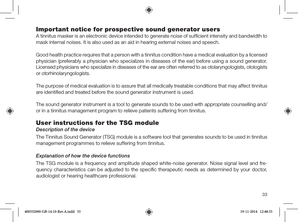 33Important notice for prospective sound generator usersA tinnitus masker is an electronic device intended to generate noise of sufﬁcient intensity and bandwidth to mask internal noises. It is also used as an aid in hearing external noises and speech.Good health practice requires that a person with a tinnitus condition have a medical evaluation by a licensed physician (preferably a physician who specializes in diseases of the ear) before using a sound generator. Licensed physicians who specialize in diseases of the ear are often referred to as otolaryngologists, otologists or otorhinolaryngologists. The purpose of medical evaluation is to assure that all medically treatable conditions that may affect tinnitus are identiﬁed and treated before the sound generator instrument is used.The sound generator instrument is a tool to generate sounds to be used with appropriate counselling and/or in a tinnitus management program to relieve patients suffering from tinnitus.User instructions for the TSG moduleDescription of the deviceThe Tinnitus Sound Generator (TSG) module is a software tool that generates sounds to be used in tinnitus management programmes to relieve suffering from tinnitus.Explanation of how the device functionsThe TSG module is a frequency and amplitude shaped white-noise generator. Noise signal level and fre-quency characteristics can be adjusted to the speciﬁc therapeutic needs as determined by your doctor, audiologist or hearing healthcare professional.400332000-GB-14.10-Rev.A.indd   33 19-11-2014   12:48:33