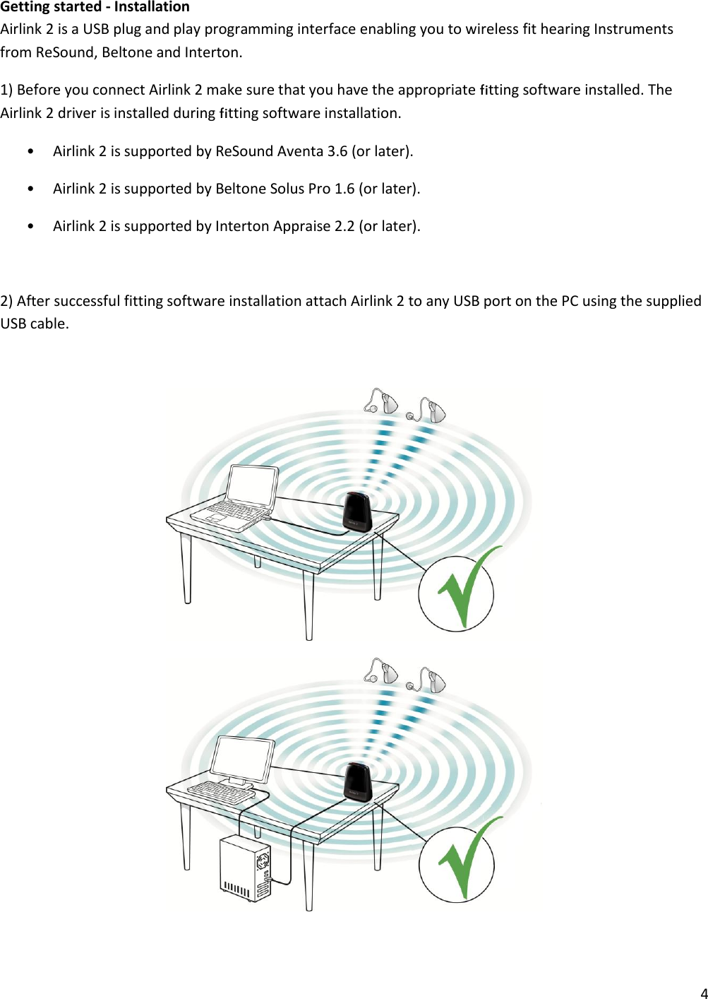 4  Getting started - Installation Airlink 2 is a USB plug and play programming interface enabling you to wireless fit hearing Instruments from ReSound, Beltone and Interton. 1) Before you connect Airlink 2 make sure that you have the appropriate fitting software installed. The Airlink 2 driver is installed during fitting software installation. • Airlink 2 is supported by ReSound Aventa 3.6 (or later). • Airlink 2 is supported by Beltone Solus Pro 1.6 (or later). • Airlink 2 is supported by Interton Appraise 2.2 (or later).  2) After successful fitting software installation attach Airlink 2 to any USB port on the PC using the supplied USB cable.     