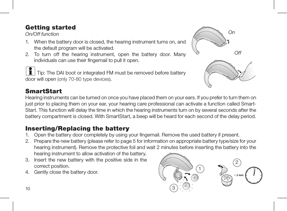 21310Getting startedOn/Off function1.When the battery door is closed, the hearing instrument turns on, andthe default program will be activ ated.2.To  turn  off  the  hearing  instrument,  open  the  battery  door.  Manyindividuals can use their ﬁngernail to pull it open.i Tip: The DAI boot or integrated FM must be removed before batterydoor will open (only 70-80 type devices).SmartStartHearing instruments can be turned on once you have placed them on your ears. If you prefer to turn them onjust prior to placing them on your ear, your hearing care professional can activate a function called Smart-Start. This function will delay the time in which the hearing instruments turn on by several seconds after thebattery compartment is closed. With SmartStart, a beep will be heard for each second of the delay period.Inserting/Replacing the battery1.Open the battery door completely by using your ﬁngernail. Remove the used battery if present.2.Prepare the new battery (please refer to page 5 for information on appropriate battery type/size for yourhearing instrument). Remove the protective foil and wait 2 minutes before inserting the battery into thehearing instrument to allow activation of the battery.3.Insert the new battery with the positive side in thecorrect position. 4.Gently close the battery door.OnOff