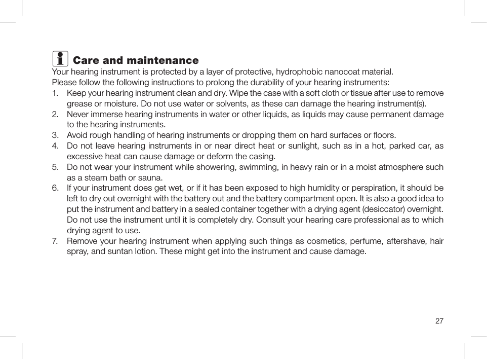 27i Care and maintenanceYour hearing instrument is protected by a layer of protective, hydrophobic nanocoat material.Please follow the following instructions to prolong the durability of your hearing instruments:1.  Keep your hearing instrument clean and dry. Wipe the case with a soft cloth or tissue after use to remove grease or moisture. Do not use water or solvents, as these can damage the hearing instrument(s).2.  Never immerse hearing instruments in water or other liquids, as liquids may cause permanent damage to the hearing instruments.3.  Avoid rough handling of hearing instruments or dropping them on hard surfaces or ﬂoors.4.  Do not leave hearing instruments in or near direct heat or sunlight, such as in a hot, parked car, as excessive heat can cause damage or deform the casing. 5.  Do not wear your instrument while showering, swimming, in heavy rain or in a moist atmosphere such as a steam bath or sauna.6.  If your instrument does get wet, or if it has been exposed to high humidity or perspiration, it should be left to dry out overnight with the battery out and the battery compartment open. It is also a good idea to put the instrument and battery in a sealed container together with a drying agent (desiccator) overnight. Do not use the instrument until it is completely dry. Consult your hearing care professional as to which drying agent to use.7.  Remove your hearing instrument when applying such things as cosmetics, perfume, aftershave, hair spray, and suntan lotion. These might get into the instrument and cause damage.