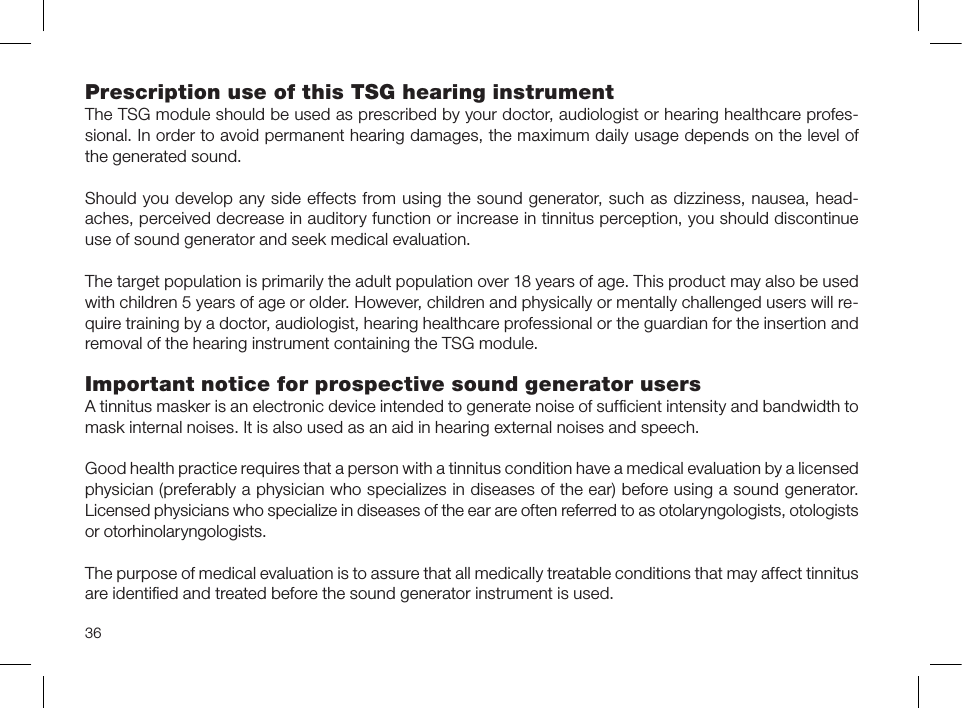 36Prescription use of this TSG hearing instrumentThe TSG module should be used as prescribed by your doctor, audiologist or hearing healthcare profes-sional. In order to avoid permanent hearing damages, the maximum daily usage depends on the level of the generated sound.Should you develop any side effects from using the sound generator, such as dizziness, nausea, head-aches, perceived decrease in auditory function or increase in tinnitus perception, you should discontinue use of sound generator and seek medical evaluation.The target population is primarily the adult population over 18 years of age. This product may also be used with children 5 years of age or older. However, children and physically or mentally challenged users will re-quire training by a doctor, audiologist, hearing healthcare professional or the guardian for the insertion and removal of the hearing instrument containing the TSG module.Important notice for prospective sound generator usersA tinnitus masker is an electronic device intended to generate noise of sufﬁcient intensity and bandwidth to mask internal noises. It is also used as an aid in hearing external noises and speech.Good health practice requires that a person with a tinnitus condition have a medical evaluation by a licensed physician (preferably a physician who specializes in diseases of the ear) before using a sound generator.Licensed physicians who specialize in diseases of the ear are often referred to as otolaryngologists, otologists or otorhinolaryngologists. The purpose of medical evaluation is to assure that all medically treatable conditions that may affect tinnitus are identiﬁed and treated before the sound generator instrument is used.