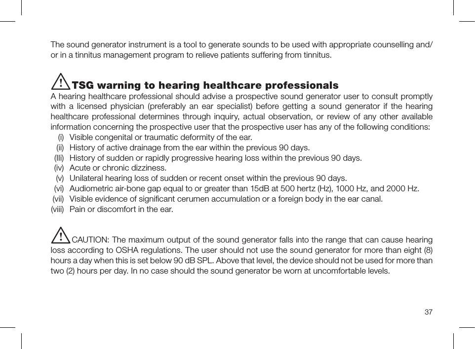 37The sound generator instrument is a tool to generate sounds to be used with appropriate counselling and/or in a tinnitus management program to relieve patients suffering from tinnitus.i TSG warning to hearing healthcare professionalsA hearing healthcare professional should advise a prospective sound generator user to consult promptly with a licensed physician (preferably an ear specialist) before getting a sound generator if the hearing healthcare professional determines through inquiry, actual observation, or review of any other available information concerning the prospective user that the prospective user has any of the following conditions:  (i)  Visible congenital or traumatic deformity of the ear.  (ii)  History of active drainage from the ear within the previous 90 days.  (IIi)  History of sudden or rapidly progressive hearing loss within the previous 90 days.  (iv)  Acute or chronic dizziness.  (v)  Unilateral hearing loss of sudden or recent onset within the previous 90 days.  (vi)  Audiometric air-bone gap equal to or greater than 15dB at 500 hertz (Hz), 1000 Hz, and 2000 Hz. (vii)  Visible evidence of signiﬁcant cerumen accumulation or a foreign body in the ear canal. (viii)  Pain or discomfort in the ear.i CAUTION: The maximum output of the sound generator falls into the range that can cause hearing loss according to OSHA regulations. The user should not use the sound generator for more than eight (8) hours a day when this is set below 90 dB SPL. Above that level, the device should not be used for more than two (2) hours per day. In no case should the sound generator be worn at uncomfortable levels.