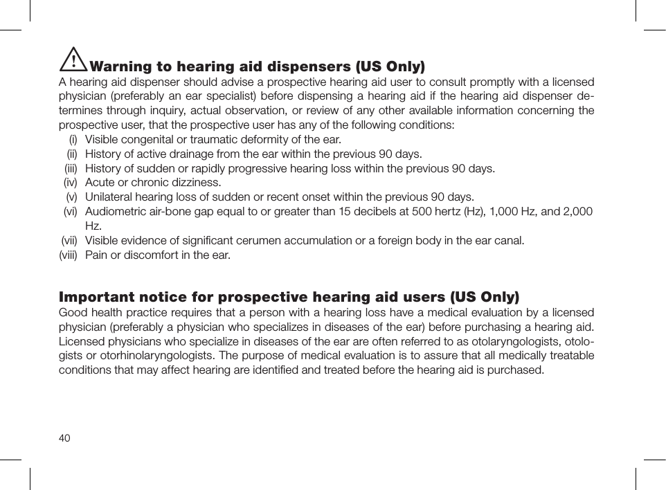 40i Warning to hearing aid dispensers (US Only)A hearing aid dispenser should advise a prospective hearing aid user to consult promptly with a licensed physician (preferably an ear specialist) before dispensing a hearing aid if the hearing aid dispenser de-termines through inquiry, actual observation, or review of any other available information concerning the prospective user, that the prospective user has any of the following conditions:  (i)  Visible congenital or traumatic deformity of the ear.  (ii)  History of active drainage from the ear within the previous 90 days.  (iii)  History of sudden or rapidly progressive hearing loss within the previous 90 days.  (iv)  Acute or chronic dizziness.  (v)  Unilateral hearing loss of sudden or recent onset within the previous 90 days.  (vi)   Audiometric air-bone gap equal to or greater than 15 decibels at 500 hertz (Hz), 1,000 Hz, and 2,000 Hz. (vii)  Visible evidence of signiﬁcant cerumen accumulation or a foreign body in the ear canal. (viii)  Pain or discomfort in the ear.Important notice for prospective hearing aid users (US Only)Good health practice requires that a person with a hearing loss have a medical evaluation by a licensed physician (preferably a physician who specializes in diseases of the ear) before purchasing a hearing aid. Licensed physicians who specialize in diseases of the ear are often referred to as otolaryngologists, otolo-gists or otorhinolaryngologists. The purpose of medical evaluation is to assure that all medically treatable conditions that may affect hearing are identiﬁed and treated before the hearing aid is purchased.