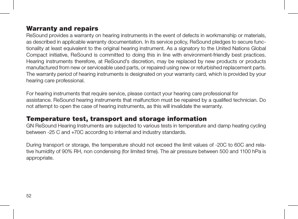 52Warranty and repairs ReSound provides a warranty on hearing instruments in the event of defects in workmanship or materials, as described in applicable warranty documentation. In its service policy, ReSound pledges to secure func-tionality at least equivalent to the original hearing instrument. As a signatory to the United Nations Global Compact initiative, ReSound is committed to doing this in line with environment-friendly best practices. Hearing instruments therefore, at ReSound’s discretion, may be replaced by new products or products manufactured from new or serviceable used parts, or repaired using new or refurbished replacement parts. The warranty period of hearing instruments is designated on your warranty card, which is provided by your hearing care professional.For hearing instruments that require service, please contact your hearing care professional forassistance. ReSound hearing instruments that malfunction must be repaired by a qualiﬁed technician. Do not attempt to open the case of hearing instruments, as this will invalidate the warranty.Temperature test, transport and storage informationGN ReSound Hearing Instruments are subjected to various tests in temperature and damp heating cycling between -25 C and +70C according to internal and industry standards.During transport or storage, the temperature should not exceed the limit values of -20C to 60C and rela-tive humidity of 90% RH, non condensing (for limited time). The air pressure between 500 and 1100 hPa is appropriate.