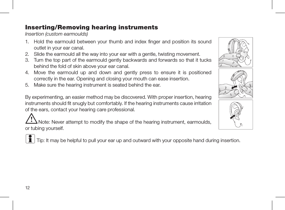 12Inserting/Removing hearing instrumentsInsertion (custom earmoulds)1.  Hold the earmould between your thumb and index ﬁnger and position its sound outlet in your ear canal.2.  Slide the earmould all the way into your ear with a gentle, twisting movement.3.  Turn the top part of the earmould gently backwards and forwards so that it tucks behind the fold of skin above your ear canal.4.  Move the earmould up and down and gently press to ensure it is positioned correctly in the ear. Opening and closing your mouth can ease insertion.5.  Make sure the hearing instrument is seated behind the ear.By experimenting, an easier method may be discovered. With proper insertion, hearing instruments should ﬁt snugly but comfortably. If the hearing instruments cause irritation of the ears, contact your hearing care professional. i Note: Never attempt to modify the shape of the hearing instrument, earmoulds, or tubing yourself.i Tip: It may be helpful to pull your ear up and outward with your opposite hand during insertion.
