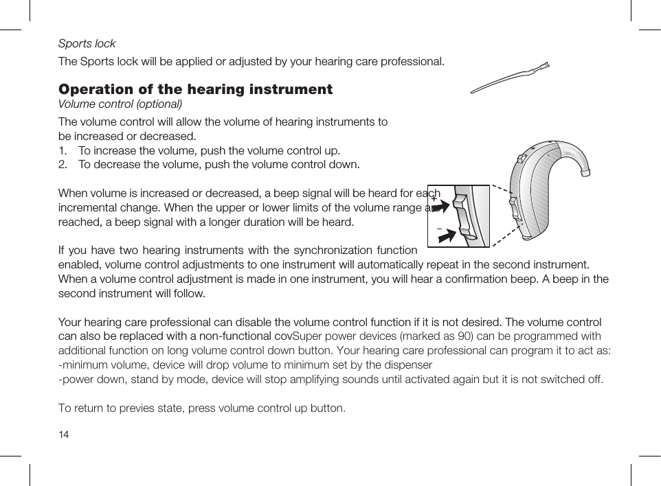 14Sports lockThe Sports lock will be applied or adjusted by your hearing care professional.Operation of the hearing instrumentVolume control (optional)The volume control will allow the volume of hearing instruments tobe increased or decreased.1.  To increase the volume, push the volume control up.2.  To decrease the volume, push the volume control down.When volume is increased or decreased, a beep signal will be heard for eachincremental change. When the upper or lower limits of the volume range arereached, a beep signal with a longer duration will be heard.If you  have two hearing  instruments with the  synchronization function enabled, volume control adjustments to one instrument will automatically repeat in the second instrument.When a volume control adjustment is made in one instrument, you will hear a conﬁrmation beep. A beep in thesecond instrument will follow.Your hearing care professional can disable the volume control function if it is not desired. The volume controlcan also be replaced with a non-functional covSuper power devices (marked as 90) can be programmed withadditional function on long volume control down button. Your hearing care professional can program it to act as:-minimum volume, device will drop volume to minimum set by the dispenser-power down, stand by mode, device will stop amplifying sounds until activated again but it is not switched off.To return to previes state, press volume control up button.