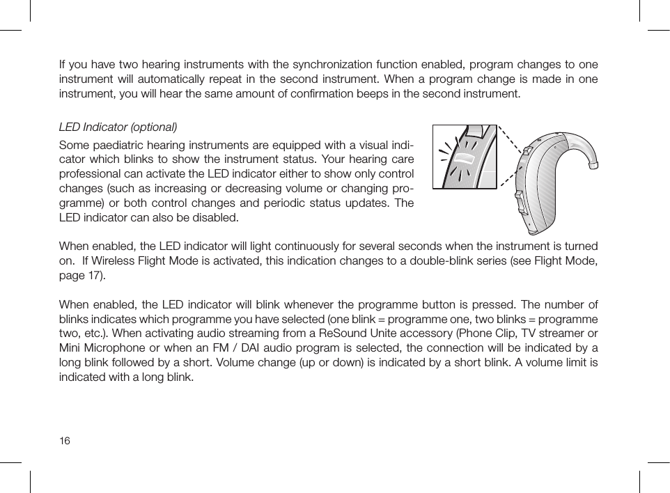 16If you have two hearing instruments with the synchronization function enabled, program changes to one instrument will automatically repeat in the second instrument. When a program change is made in one instrument, you will hear the same amount of conﬁrmation beeps in the second instrument.LED Indicator (optional)Some paediatric hearing instruments are equipped with a visual indi-cator which blinks to show the instrument status. Your hearing care professional can activate the LED indicator either to show only control changes (such as increasing or decreasing volume or changing pro-gramme) or both control changes and periodic status updates. The LED indicator can also be disabled.When enabled, the LED indicator will light continuously for several seconds when the instrument is turned on.  If Wireless Flight Mode is activated, this indication changes to a double-blink series (see Flight Mode, page 17). When enabled, the LED indicator will blink whenever the programme button is pressed. The number of blinks indicates which programme you have selected (one blink = programme one, two blinks = programme two, etc.). When activating audio streaming from a ReSound Unite accessory (Phone Clip, TV streamer or Mini Microphone or when an FM / DAI audio program is selected, the connection will be indicated by a long blink followed by a short. Volume change (up or down) is indicated by a short blink. A volume limit is indicated with a long blink.